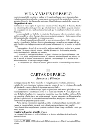 VIDA Y VIAJES DE PABLO
La estrategia de Pablo consistía en predicar el Evangelio en lugares clave. A menudo eligió
ciudades que estaban emplazadas en un cruce de caminos, donde hacían escala los viajeros que
recorrían el imperio. Así el evangelio continuaba difundiéndose por medio de los conversos.
Biografía de Pablo
Saulo nació en Tarso, capital de la provincia romana de Cilicia (hoy el sur de Turquía). Recibió
una educación judía estricta, pero tiene que haber aprendido mucho de los griegos y romanos
con los que convivía ahí, y de la cultura de la ciudad, que rivalizaba en erudición con Atenas y
Alejandría.
La carrera elegida por Saulo fue el estudio del derecho; como todos los estudiantes judíos,
también aprendió un oficio. Tarso era famoso por sus trabajos en cuero y Saulo se convirtió en
fabricante de tiendas o trabajador en productos de cuero.
Fue a Jerusalén a estudiar con Gamaliel, un gran rabino cuyo abuelo, Hillel, había sido un
maestro extraordinario. Saulo era fariseo, extremadamente escrupuloso con respecto a la ley
judía. También era ciudadano romano y se le conoce habitualmente por su nombre no judío de
Pablo.
En alguna época después de su conversión, según cuenta él mismo, pasó un largo periodo
en Arabia. Tal vez necesitaba la quietud y soledad del desierto a fin de meditar sobre las
consecuencias de haber abrazado una nueva fe.
Es tremenda la contribución de Pablo a la iglesia cristiana. Fue el principal apóstol a los
gentiles, o no judíos, y viajó muchos cientos de kilómetros, siempre llegando por primera vez
con su prédica. A menudo fue encarcelado, golpeado y maltratado por su fe, además de las
penurias habituales de los viajes en aquel tiempo.
Las cartas escritas por Pablo a las jóvenes iglesias ofrecían el marco teológico de la nueva
fe.
11
11
CARTAS DE PABLO
Romanos a Filemón
Dondequiera que iba, Pablo predicaba el evangelio; como resultado, en muchas
ciudades del imperio romano brotaban pequeños grupos de nuevos cristianos, formando
iglesias locales. A veces Pablo designaba a sus autoridades.
Con frecuencia, Pablo tenía que seguir viaje dejando atrás a una iglesia joven con
escasa experiencia o información sobre su fe recién descubierta. A veces, después del
paso de Pablo, llegaban otros maestros y transmitían toda clase de ideas erróneas. Si le
era imposible a Pablo hacer una visita personal y aclarar las cosas, escribía cartas a las
iglesias, explicándoles la sana doctrina cuando estaban perplejos o confundidos y
contestando las preguntas que se hacían.
Pablo era una persona muy ocupada y estaba constantemente en movimiento, pero
cuando lo encarcelaban a causa de su prédica tenía mucho tiempo para escribir.
Generalmente lo acompañaba un ayudante que hacía de escriba y escribía las cartas que
Pablo dictaba.
Escritura de cartas al estilo griego
Las cartas de Pablo siguen el modelo habitual en su tiempo. John Drane lo describe de la
manera siguiente:
11Batchelor, M. (2000, c1993). Abramos la Biblia (electronic ed.). Miami: Sociedades Biblicas
Unidas.
 