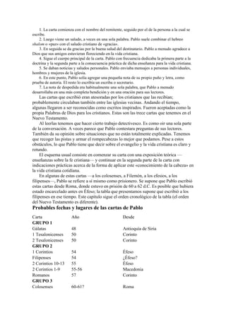 1. La carta comienza con el nombre del remitente, seguido por el de la persona a la cual se
escribe.
2. Luego viene un saludo, a veces en una sola palabra. Pablo suele combinar el hebreo
shalom o «paz» con el saludo cristiano de «gracia».
3. En seguida se da gracias por la buena salud del destinatario. Pablo a menudo agradece a
Dios que sus amigos estuvieran floreciendo en la vida cristiana.
4. Sigue el cuerpo principal de la carta. Pablo con frecuencia dedicaba la primera parte a la
doctrina y la segunda parte a la consecuencia práctica de dicha enseñanza para la vida cristiana.
5. Se daban noticias y saludos personales. Pablo enviaba mensajes a personas individuales,
hombres y mujeres de la iglesia.
6. En este punto, Pablo solía agregar una pequeña nota de su propio puño y letra, como
prueba de autoría. El resto lo escribía un escriba o secretario.
7. La nota de despedida era habitualmente una sola palabra, que Pablo a menudo
desarrollaba en una más completa bendición y en una oración para sus lectores.
Las cartas que escribió eran atesoradas por los cristianos que las recibían;
probablemente circulaban también entre las iglesias vecinas. Andando el tiempo,
algunas llegaron a ser reconocidas como escritos inspirados. Fueron aceptadas como la
propia Palabras de Dios para los cristianos. Estas son las trece cartas que tenemos en el
Nuevo Testamento.
Al leerlas tenemos que hacer cierto trabajo detectivesco. Es como oir una sola parte
de la conversación. A veces parece que Pablo contestara preguntas de sus lectores.
También da su opinión sobre situaciones que no están totalmente explicadas. Tenemos
que recoger las pistas y armar el rompecabezas lo mejor que podamos. Pese a estos
obstáculos, lo que Pablo tiene que decir sobre el evangelio y la vida cristiana es claro y
rotundo.
El esquema usual consiste en comenzar su carta con una exposición teórica —
enseñanzas sobre la fe cristiana— y continuar en la segunda parte de la carta con
indicaciones prácticas acerca de la forma de aplicar este «conocimiento de la cabeza» en
la vida cristiana cotidiana.
En algunas de estas cartas —a los colosenses, a Filemón, a los efesios, a los
filipenses—, Pablo se refiere a sí mismo como prisionero. Se supone que Pablo escribió
estas cartas desde Roma, donde estuvo en prisión de 60 a 62 d.C. Es posible que hubiera
estado encarcelado antes en Éfeso; la tabla que presentamos supone que escribió a los
filipenses en ese tiempo. Este capítulo sigue el orden cronológico de la tabla (el orden
del Nuevo Testamento es diferente).
Probables fechas y lugares de las cartas de Pablo
Carta Año Desde
GRUPO 1
Gálatas 48 Antioquía de Siria
1 Tesalonicenses 50 Corinto
2 Tesalonicenses 50 Corinto
GRUPO 2
1 Corintios 54 Éfeso
Filipenses 54 ¿Éfeso?
2 Corintios 10-13 55 Éfeso
2 Corintios 1-9 55-56 Macedonia
Romanos 57 Corinto
GRUPO 3
Colosenses 60-61? Roma
 