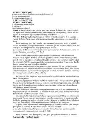 PUNTOS PRINCIPALES
Ministerio de Pablo en Tesalónica; noticias de Timoteo 1-3
Normas sexuales y amor 4
Segunda venida de Jesús 4-5
2 TESALONICENSES
PUNTOS PRINCIPALES
El juicio cuando regrese Jesús 1
El maligno 2
La necesidad de trabajar 3
Lectores. Estas cartas fueron escritas para los cristianos de Tesalónica, ciudad capital
de la provincia romana de Macedonia (norte de Grecia). Pablo predicó y fundó ahí una
iglesia en su segunda expedición misionera (véase Hechos 17).
Objetivo de la carta. Los tesalonicenses estaban confundidos acerca de la segunda
venida de Jesús. Pablo quería aclarar malos entendidos y enseñar un poco más sobre el
tema.
Pablo a menudo tenía que recordar a los nuevos cristianos que, pese a la relajada
actitud hacia el sexo que predominaba en el ambiente que los rodeaba, debían llevar una
vida pura. El sexo promiscuo no es parte del plan de Dios:
La voluntad de Dios es vuestra santificación: que os apartéis de fornicación… Dios no
nos ha llamado a inmundicia. (1Ts 4.3,7)
Pablo escribe sobre la especial preocupación que tenían los tesalonicenses en
relación con el regreso de Jesús. Entendían que Jesús vendría para llevar a su pueblo
con él, pero se inquietaban sobre la suerte de los cristianos que ya habían muerto. ¿Qué
les ocurriría? Pablo les asegura que todos los cristianos se unirán a Cristo en ese día. De
hecho, los que han muerto tendrán prioridad:
Los muertos en Cristo resucitarán primero. Luego nosotros, los que vivimos, los que
hayamos quedado, seremos arrebatados juntamente con ellos en las nubes para recibir
al Señor en el aire, y así estaremos siempre con el Señor. Por tanto, alentaos los unos a
los otros con estas palabras. (1 Ts 4.16-18)
La forma de estar preparado para ese día es vivir obedeciendo los mandamientos de
Dios, y tener gratitud.
Algunos arguyen que Pablo no escribió la segunda carta a los tesalonicenses, porque
lo que dice sobre la segunda venida de Jesús no coincide con la primera carta. Allí había
escrito que Jesús podía venir en cualquier momento; aquí explica que primero han de
suceder otros acontecimientos.
Pablo da ánimo a los tesalonicenses por la manera como su fe ha crecido a pesar de
la persecución que han padecido. Les dice que cuando Jesús venga de nuevo ellos serán
reivindicados y se hará verdadera justicia.
Al parecer había llegado una carta falsa, supuestamente de Pablo y con información
equivocada. De esta carta los tesalonicenses entendieron que Jesús ya había regresado.
Pablo les previene que no deben dejarse engañar. Antes de la venida de Jesús habrá una
irrupción final del mal, dirigida por alguien que Pablo llama «el maligno».
Algunos de los tesalonicenses habían optado por vivir en la ociosidad y sin trabajar
para ganar su sustento. A estos Pablo les dice con toda claridad:
A los tales mandamos y exhortamos por nuestro Señor Jesucristo que, trabajando
sosegadamente, coman su propio pan. (2 Ts 3.12)
Pablo firma esta carta de su puño y letra, para que pudieran saber que es auténtica.
La segunda venida de Jesús
 