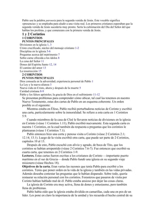 Pablo usa la palabra parousia para la segunda venida de Jesús. Este vocablo significa
«presencia» y se empleaba para aludir a una visita real. Los primeros cristianos esperaban que la
segunda venida de Jesús sucedería muy pronto. Sería la culminación del Día del Señor del que
hablan los profetas, y que comenzara con la primera venida de Jesús.
1 y 2 Corintios
1 CORINTIOS
PUNTOS PRINCIPALES
Divisiones en la iglesia 1, 3
Cristo crucificado, núcleo del mensaje cristiano 1-2
Disciplina en la iglesia 5-6
Preguntas acerca del matrimonio 7
Sobre carne ofrecida a los ídolos 8
La cena del Señor 11
Dones del Espíritu Santo 12, 14
El camino del amor 13
La resurrección 15
2 CORINTIOS
PUNTOS PRINCIPALES
Dios consuela en la adversidad; experiencia personal de Pablo 1
La Ley y la nueva alianza 3
Nueva vida en Cristo, ahora y después de la muerte 5
Caridad cristiana 8-9
Pablo y los falsos apóstoles; la gracia de Dios en el sufrimiento 11-12
Se presentan problemas para comprender cómo ubicar, tal cual las tenemos en nuestro
Nuevo Testamento, estas dos cartas de Pablo en un esquema coherente. Un orden
posible es el siguiente:
Mientras estaba en Éfeso, Pablo recibió perturbadoras noticias de Corinto y escribió
una carta, particularmente sobre la inmoralidad. Se refiere a esta carta en 1 Corintios
5.9.
Cuando miembros de la casa de Cloé le llevaron noticias de divisiones en la iglesia
en Corinto (véase 1 Corintios 1.11), Pablo escribió nuevamente. Esta segunda carta es
nuestra 1 Corintios, en la cual también da respuesta a preguntas que los corintios le
plantearan (véase 1 Corintios 7.1).
Pablo entonces hizo una corta y penosa visita a Corinto (véase 2 Corintios 2.1;
12.14; 13.1). Luego de la visita escribió otra carta, que puede ser parte de 2 Corintios,
capítulos 10 al 13.
Después de esto, Pablo escuchó con alivio y agrado, de boca de Tito, que los
corintios se habían arrepentido (véase 2 Corintios 7.6-7). Fue entonces que escribió su
cuarta carta, que tenemos en 2 Corintios 1-9.
Lectores. Estas cartas fueron escritas a los cristianos de Corinto —importante puerto
marítimo en el sur de Grecia— donde Pablo fundó una iglesia en su segundo viaje
misionero (véase Hechos 18).
Objetivos de la carta. Eran varias las razones que tenía Pablo para escribir a los
corintios. Tenía que poner orden en la vida de la iglesia y también en las vidas privadas.
Además deseaba contestar las preguntas que le habían disparado. Sobre todo, quería
restaurar su relación personal con los corintios. Forasteros que pasaron de visita por
Corinto habían hablado mal de él. Pablo estaba ansioso por dejar las cosas claras.
La iglesia de Corinto era muy activa, llena de dones y entusiasmo, pero también
llena de problemas.
Pablo había oído que la iglesia estaba dividida en camarillas, cada una en pos de un
líder. Les pone en claro la importancia de la unidad y les recuerda el hecho central de su
 