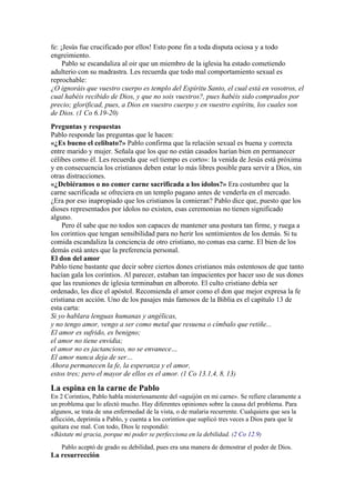 fe: ¡Jesús fue crucificado por ellos! Esto pone fin a toda disputa ociosa y a todo
engreimiento.
Pablo se escandaliza al oir que un miembro de la iglesia ha estado cometiendo
adulterio con su madrastra. Les recuerda que todo mal comportamiento sexual es
reprochable:
¿O ignoráis que vuestro cuerpo es templo del Espíritu Santo, el cual está en vosotros, el
cual habéis recibido de Dios, y que no sois vuestros?, pues habéis sido comprados por
precio; glorificad, pues, a Dios en vuestro cuerpo y en vuestro espíritu, los cuales son
de Dios. (1 Co 6.19-20)
Preguntas y respuestas
Pablo responde las preguntas que le hacen:
«¿Es bueno el celibato?» Pablo confirma que la relación sexual es buena y correcta
entre marido y mujer. Señala que los que no están casados harían bien en permanecer
célibes como él. Les recuerda que «el tiempo es corto»: la venida de Jesús está próxima
y en consecuencia los cristianos deben estar lo más libres posible para servir a Dios, sin
otras distracciones.
«¿Debiéramos o no comer carne sacrificada a los ídolos?» Era costumbre que la
carne sacrificada se ofreciera en un templo pagano antes de venderla en el mercado.
¿Era por eso inapropiado que los cristianos la comieran? Pablo dice que, puesto que los
dioses representados por ídolos no existen, esas ceremonias no tienen significado
alguno.
Pero él sabe que no todos son capaces de mantener una postura tan firme, y ruega a
los corintios que tengan sensibilidad para no herir los sentimientos de los demás. Si tu
comida escandaliza la conciencia de otro cristiano, no comas esa carne. El bien de los
demás está antes que la preferencia personal.
El don del amor
Pablo tiene bastante que decir sobre ciertos dones cristianos más ostentosos de que tanto
hacían gala los corintios. Al parecer, estaban tan impacientes por hacer uso de sus dones
que las reuniones de iglesia terminaban en alboroto. El culto cristiano debía ser
ordenado, les dice el apóstol. Recomienda el amor como el don que mejor expresa la fe
cristiana en acción. Uno de los pasajes más famosos de la Biblia es el capítulo 13 de
esta carta:
Si yo hablara lenguas humanas y angélicas,
y no tengo amor, vengo a ser como metal que resuena o címbalo que retiñe...
El amor es sufrido, es benigno;
el amor no tiene envidia;
el amor no es jactancioso, no se envanece…
El amor nunca deja de ser…
Ahora permanecen la fe, la esperanza y el amor,
estos tres; pero el mayor de ellos es el amor. (1 Co 13.1,4, 8, 13)
La espina en la carne de Pablo
En 2 Corintios, Pablo habla misteriosamente del «aguijón en mi carne». Se refiere claramente a
un problema que lo afectó mucho. Hay diferentes opiniones sobre la causa del problema. Para
algunos, se trata de una enfermedad de la vista, o de malaria recurrente. Cualquiera que sea la
aflicción, deprimía a Pablo, y cuenta a los corintios que suplicó tres veces a Dios para que le
quitara ese mal. Con todo, Dios le respondió:
«Bástate mi gracia, porque mi poder se perfecciona en la debilidad. (2 Co 12.9)
Pablo aceptó de grado su debilidad, pues era una manera de demostrar el poder de Dios.
La resurrección
 