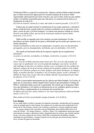 Finalmente Pablo se ocupa de la resurrección. Algunos corintios habían estado diciendo
que no había resurrección alguna para los cristianos después de la muerte. Pablo
argumentaba calurosamente que Jesús resucitó y que, por lo tanto, todos los que estaban
unidos a él también resucitarían para una vida nueva. La resurrección de Jesús es el
fundamento de toda la fe:
Si Cristo no resucitó, vuestra fe es vana: aún estáis en vuestros pecados. (1 Co 15.17)
Explica que el cuerpo terrenal se transformará en un cuerpo espiritual, y anticipa la
futura venida de Jesús, cuando todos los cristianos cambiarán «en un momento, en un
abrir y cerrar de ojos, a la final trompeta». La muerte será entonces sorbida en victoria.
Gracias sean dadas a Dios, que nos da la victoria por medio de nuestro Señor
Jesucristo. (1 Co 15.57)
Pablo escribe su segunda carta a los corintios con gran sentimiento. En ella
percibimos un fuerte sentido de las penas y dificultades que ha tenido que soportar en su
misión apostólica:
Estamos atribulados en todo, pero no angustiados; en apuros, pero no desesperados;
perseguidos, pero no desamparados; derribados, pero no destruidos. (2 Co 4.8-9)
Nos aporta un fascinante atisbo de los aspectos ingratos de sus expediciones
misioneras:
en azotes, en cárceles, en tumultos, en trabajos, en desvelos, en ayunos. (2 Co 6.5)
Y más aún:
Cinco veces he recibido cuarenta azotes menos uno. Tres veces he sido azotado con
varas; una vez apedreado; tres veces he padecido naufragio; una noche y un día he
sido náufrago en alta mar; en caminos, muchas veces; en peligros de ríos, peligros de
ladrones, peligros de los de mi nación, peligros de los gentiles, peligros en la ciudad,
peligros en el desierto, peligros en el mar, peligros entre falsos hermanos; en trabajo y
fatiga, en muchos desvelos, en hambre y sed, en muchos ayunos, en frío y desnudez. Y
además de otras cosas, lo que sobre mí se añade cada día: la preocupación por todas
las iglesias. (2 Co 11.24-28)
Pablo se preocupaba intensamente por las iglesias que había fundado. En Corinto, al
igual que en otras partes, habían llegado falsos maestros que perturbaban el trabajo de
Pablo y sembraban dudas acerca de su apostolado. Por mucho que le disgustara, Pablo
tuvo que defenderse y reivindicar su afirmación de ser un verdadero apóstol enviado a
ellos por Dios y comprometido en un ministerio de reconciliación.
Si alguno está en Cristo, nueva criatura es: las cosas viejas pasaron; todas son hechas
nuevas. (2 Co 5.17)
Dios estaba en Cristo reconciliando consigo al mundo. (2 Co B.XSU||)
Los Juegos
En sus cartas Pablo se refiere a menudo a los deportes nacionales, introducidos por los griegos,
como un ejemplo para la vida cristiana. Se compara con un atleta que está compitiendo en la
carrera de la vida cristiana; exhorta a los cristianos a entrenarse y a poner empeño por ganar.
Los juegos antiguos más conocidos eran las Olimpíadas, pero también había otros en el
istmo de Corinto —los Juegos ístmicos—, Delfos y Argos. Los competidores tenían que seguir
estrictamente las reglas y adiestrarse ardua y largamente para los torneos, que incluían carreras
de pie y de carros, juegos de aros, boxeo, lucha libre y lanzamiento de jabalina. Grandes
multitudes los presenciaban, y aunque el premio no era más que una corona de pino, laurel u
olivo, el honor de ganar era tremendo.
 