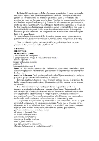 Pablo también escribe acerca de las ofrendas de los corintios. Él había comenzado
una colecta especial para los cristianos pobres de Jerusalén. Creía que los cristianos
gentiles les debían mucho a sus hermanos y hermanas judíos y consideraba esta
contribución como una forma de pagar la deuda. También era una prueba de la auténtica
obediencia de los gentiles al evangelio y demostraba prácticamente en qué consistía la
unidad de judíos y gentiles en Cristo. Pablo pasó algún tiempo organizando la colecta en
las diferentes iglesias. Pareciera que los corintios habían comenzado bien, pero luego su
generosidad había menguado. Pablo les escribe ardientemente acerca de la alegría y
bendición que es el ofrendar a Dios con generosidad. Si necesitaban un incentivo para
hacerlo, les recuerda que:
Ya conocéis la gracia de nuestro Señor Jesucristo, que por amor a vosotros se hizo
pobre siendo rico, para que vosotros con su pobreza fuerais enriquecidos. (2 Co 8.9)
Todo otro donativo palidece en comparación, lo que hace que Pablo exclame:
¡Gracias a Dios por su don inefable! (2 Co 9.15)
Filipenses
FILIPENSES
PUNTOS PRINCIPALES
El amor de Pablo por los filipenses 1
El ejemplo de humilde entrega de Jesús, actitud para imitar 2
Ganancias y pérdidas 3
Competir en la carrera cristiana 3
¡Alegraos! 4
Un agradecimiento personal 4
Lectores. Pablo escribe esta carta a los cristianos en Filipos —norte de Grecia—, lugar
donde había predicado y fundado una iglesia durante su segundo viaje misionero (véase
Hechos 16).
Objetivos de la carta. Pablo quería agradecerles a los filipenses su donativo en dinero
y rogarles que pusieran fin a los conflictos en su iglesia.
Pareciera que los cristianos de Filipos ocuparan un lugar especial en el corazón de
Pablo. Les escribe con mucho afecto: «Doy gracias a mi Dios siempre que me acuerdo
de vosotros».
Les está especialmente agradecido por la forma en que lo han ayudado a
mantenerse, enviándole ofrendas una y otra vez. Ahora les escribe para agradecerles
otro obsequio que le ha traído Epafrodito. Este era un cristiano de Filipos que le había
sido de gran ayuda a Pablo durante el tiempo en prisión. Epafrodito había estado
gravemente enfermo y Pablo anhelaba tranquilizar a los filipenses, pues su coterráneo
estaba mejor y se lo enviaba de vuelta —junto con la carta— sano y salvo.
Aunque Pablo está prisionero, esperando saber si será sentenciado a muerte o dejado
en libertad, no se desvela por sus asuntos personales. Mucho más se preocupa por los
filipenses y por la necesidad que tienen de estar en armonía. El tono de esta carta es de
regocijo. Tiene palabras maravillosas para hablar del ejemplo que dejó Jesús,
posiblemente tomadas de un antiguo himno:
Él, siendo en forma de Dios,
no estimó el ser igual a Dios
como cosa a que aferrarse,
sino que se despojó a sí mismo,
tomó la forma de siervo
y se hizo semejante a los hombres.
Mas aún, hallándose en la condición de hombre,
 