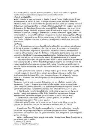 de la muerte y todo lo necesario para esta nueva vida se incluía en la tumba de la persona
muerta, donde se depositaba el cuerpo cuidadosamente embalsamado.
«Deja ir a mi pueblo»
Moisés y Aarón se presentaron ante el faraón, el rey de Egipto, con la petición de que
permitiera salir al pueblo de Israel, con el propósito de adorar a su Dios. El faraón
rehusó de plano. Con el fin de demostrar que Dios era más fuerte que faraón y los dioses
de Egipto, y para hacer cambiar la actitud del faraón, cayó sobre los egipcios una serie
de desastres: las diez plagas. Primero las aguas del Nilo, dadoras de vida, se volvieron
color sangre. Luego fueron las plagas de ranas, de moscas y de piojos. Pero el faraón
endureció su corazón y se negó a permitir que el pueblo abandonara Egipto, como Dios
había mandado… y su pueblo sufrió en consecuencia. Después de nueve plagas, Moisés
previno al rey que vendría una décima y mucho más terrible tragedia: el primogénito de
cada familia en Egipto —incluso la primera cría del ganado— moriría en una noche
determinada.
La Pascua
A través de estas intervenciones, el pueblo de Israel también aprendía acerca del poder
de Dios y de su misericordia hacia ellos. Por eso, antes de que cayera la última plaga,
Moisés indicó ciertos preparativos especiales. Cada familia israelita debía matar un
cordero y salpicar con su sangre los dinteles y postes de las puertas de su casa. Esto era
un símbolo: la vida del cordero era entregada por ellos. Cada familia refugiada en una
vivienda marcada por esa sangre estaba a salvo del poder destructor de la muerte.
La noche del juicio para los egipcios habría de ser la noche de salvación y liberación
para los israelitas. En el interior de cada hogar debían preparar una comida especial de
cordero asado y hierbas amargas, con pan sin levadura. Comerían ya vestidos para la
travesía. Apenas amaneciera, los egipcios estarían ansiosos por acelerar la partida de los
israelitas.
Llantos y lamentaciones llenaron la tierra a medida que la muerte llegaba a cada
vivienda egipcia. El faraón le dijo a Moisés que se llevara lejos a su pueblo. Los
israelitas estaban finalmente libres para abandonar la tierra de esclavitud y partir en
busca de la tierra que Dios les había prometido desde el tiempo de Abraham.
El Mar Rojo
Tan pronto como la vasta procesión de israelitas con sus rebaños y ganados hubo
abandonado Egipto, el faraón se arrepintió de haber dejado escapar a sus esclavos.
Envió un ejército para recapturarlos. Los israelitas parecían estar atrapados. Tenían al
ejército en sus talones, y el camino delante de ellos estaba bloqueado por el agua.
El Mar Rojo, tal como lo llama la Biblia, puede no ser el mar que hoy lleva ese
nombre. Una mejor traducción es Mar de los Junquillos, una extensión de agua
probablemente ubicada en la región que actualmente ocupa el canal de Suez.
Cuando vieron acercarse los caballos y carros egipcios, los israelitas se
sobrecogieron de pánico. Pero Moisés les dijo:
—No temáis; estad firmes y ved la salvación que Jehová os dará hoy, porque los
egipcios que hoy habéis visto, no los volveréis a ver nunca más. (Éx 14.13)
A la orden de Dios, Moisés alzó su cayado sobre el mar y un fortísimo viento del
este separó las aguas para que la gente pudiera seguir por tierra firme. Solo cuando
estuvieron a salvo del otro lado, las aguas volvieron a fluir, ahogando al ejército egipcio
que los perseguía.
Moisés y su hermana María rompieron a cantar e iniciaron una danza de victoria a la
que se sumó todo el pueblo:
«Cantaré yo a Jehová,
porque se ha cubierto de gloria;
 