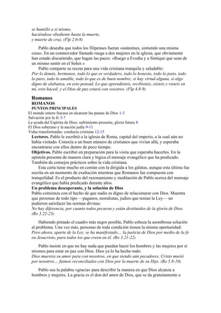 se humilló a sí mismo,
haciéndose obediente hasta la muerte,
y muerte de cruz. (Flp 2.6-8)
Pablo deseaba que todos los filipenses fueran «unánimes, sintiendo una misma
cosa». En un conmovedor llamado ruega a dos mujeres en la iglesia, que obviamente
han estado discutiendo, que hagan las paces: «Ruego a Evodia y a Síntique que sean de
un mismo sentir en el Señor.»
Pablo comparte su receta para una vida cristiana tranquila y saludable:
Por lo demás, hermanos, todo lo que es verdadero, todo lo honesto, todo lo justo, todo
lo puro, todo lo amable, todo lo que es de buen nombre; si hay virtud alguna, si algo
digno de alabanza, en esto pensad. Lo que aprendisteis, recibisteis, oísteis y visteis en
mí, esto haced; y el Dios de paz estará con vosotros. (Flp 4.8-9)
Romanos
ROMANOS
PUNTOS PRINCIPALES
El mundo entero fracasa en alcanzar las pautas de Dios 1-3
Salvación por la fe 3-7
La ayuda del Espíritu de Dios: sufrimiento presente, gloria futura 8
El Dios soberano y la nación judía 9-11
Vidas transformadas: conducta cristiana 12-15
Lectores. Pablo le escribió a la iglesia de Roma, capital del imperio, a la cual aún no
había visitado. Conocía a un buen número de cristianos que vivían allá, y esperaba
encontrarse con ellos dentro de poco tiempo.
Objetivos. Pablo escribió en preparación para la visita que esperaba hacerles. En la
epístola presenta de manera clara y lógica el mensaje evangélico que ha predicado.
También da consejos prácticos sobre la vida cristiana.
Esta carta tiene mucho en común con la dirigida a los gálatas, aunque esta última fue
escrita en un momento de exaltación mientras que Romanos fue compuesta con
tranquilidad. Es el producto del razonamiento y meditación de Pablo acerca del mensaje
evangélico que había predicado durante años.
Un problema desesperante, y la solución de Dios
Pablo comienza con el hecho de que nadie es digno de relacionarse con Dios. Muestra
que personas de todo tipo —paganos, moralistas, judíos que tenían la Ley— no
pudieron satisfacer las normas divinas:
No hay diferencia, por cuanto todos pecaron y están destituidos de la gloria de Dios.
(Ro 3.22-23)
Habiendo pintado el cuadro más negro posible, Pablo esboza la asombrosa solución
al problema. Una vez más, personas de toda condición tienen la misma oportunidad:
Pero ahora, aparte de la Ley, se ha manifestado… la justicia de Dios por medio de la fe
en Jesucristo, para todos los que creen en él. (Ro 3.21-22)
Pablo insiste en que no hay nada que puedan hacer los hombres y las mujeres por sí
mismos para estar en paz con Dios. Dios ya lo ha hecho todo:
Dios muestra su amor para con nosotros, en que siendo aún pecadores, Cristo murió
por nosotros… fuimos reconciliados con Dios por la muerte de su Hijo. (Ro 5.8-10)
Pablo usa la palabra «gracia» para describir la manera en que Dios alcanza a
hombres y mujeres. La gracia es el don del amor de Dios, que se da gratuitamente a
 