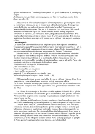 quienes no lo merecen. Cuando alguien responde a la gracia de Dios con fe, tendrá paz y
alegría:
Justificados, pues, por la fe, tenemos paz para con Dios por medio de nuestro Señor
Jesucristo. (Ro 5.1)
Apoyándose en estos conceptos algunos habían argumentado que no importa cómo
se comporta un cristiano, ya que el pecado le da a Dios la oportunidad de otorgar más
gracia. Pablo dice que nada podría estar más lejos de la verdad. Una vez que una
persona ha sido justificada con Dios por la fe, muere su vieja naturaleza. Pablo usa el
bautismo cristiano como figura del cambio de estilo de vida antes y después de
convertirse en cristiano. Así como Jesús murió, el agua bautismal es el símbolo de la
muerte del cristiano respecto de su antiguo modo de vivir. Jesús emergió de la muerte;
igualmente el cristiano surge para vivir con un nuevo estilo de vida, que será agradable
a Dios.
La nación judía
Los capítulos 9 a 11 tratan la situación del pueblo judío. Son capítulos importantes
porque prueban que el Dios que promete la salvación para todos en los capítulos 1 a 8 es
digno de credibilidad, ya que cumplió sus promesas a Israel. No los abandonó; Cristo y
sus creyentes son el cumplimiento de las promesas del Antiguo Testamento.
Pablo recuerda a sus lectores gentiles que no deben creerse superiores. Es verdad
que han pasado a ser parte de la iglesia de Dios, como un olivo silvestre que ha sido
injertado en el verdadero tronco de la nación judía. Si bien pareciera que Dios ha
rechazado su propio pueblo, los judíos, él aún tiene planes para su salvación. Pablo está
asombrado ante la gran misericordia de Dios hacia todos:
¡Profundidad de las riquezas, de la sabiduría
y del conocimiento de Dios!
¡Cuán insondables son sus juicios
e inescrutables sus caminos!...
porque de él, por él y para él son todas las cosas.
A él sea la gloria por los siglos. Amén. (Ro 11.33,36)
Pablo ocupa el resto de la carta para hablar del nuevo estilo de vida que deben llevar
los cristianos. La esencia radica en la entrega total de uno mismo a Dios:
Por lo tanto, hermanos, os ruego por las misericordias de Dios que presentéis vuestros
cuerpos como sacrificio vivo, santo, agradable a Dios, que es vuestro verdadero culto.
(Ro 12.1)
Los efectos de esta entrega se filtrarán a todos los aspectos de la vida. En la iglesia,
cada cristiano deberá usar las habilidades que le ha dado Dios, para ayudar a los demás.
Pablo describe a la iglesia como un cuerpo en que cada cual cumple una función vital
para su buena marcha.
Los cristianos también deben ser buenos ciudadanos. «Sométase toda persona a las
autoridades superiores» y pagar sus impuestos —y mostrar respeto— a los gobernantes.
Tanto en Roma como en Corinto se daba un conflicto de culturas en el seno de la
comunidad cristiana. Los cristianos judíos no querían comprar carne de animales que
habían sido ofrecidos en sacrificio en los templos paganos. Los cristianos gentiles no
tenían los mismos escrúpulos. En esta carta Pablo señala la importancia de no juzgar a
los demás solo porque sus conciencias reaccionan de manera diferente. Aquellos que se
sienten fuertes y robustos deben tener una actitud de consideración hacia los que son
escrupulosos, y evitar infligirles la menor ofensa. Pablo les ruega que sigan el ejemplo
de Jesús, que no buscaba complacerse a sí mismo. Así habrá unidad:
 