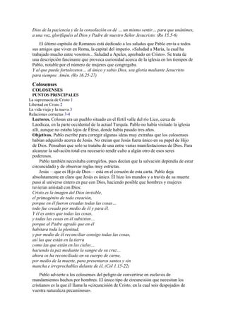 Dios de la paciencia y de la consolación os dé … un mismo sentir… para que unánimes,
a una voz, glorifiquéis al Dios y Padre de nuestro Señor Jesucristo. (Ro 15.5-6)
El último capítulo de Romanos está dedicado a los saludos que Pablo envía a todos
sus amigos que viven en Roma, la capital del imperio. «Saludad a María, la cual ha
trabajado mucho entre vosotros... Saludad a Apeles, aprobado en Cristo». Se trata de
una descripción fascinante que provoca curiosidad acerca de la iglesia en los tiempos de
Pablo, notable por el número de mujeres que congregaba.
Y al que puede fortaleceros… al único y sabio Dios, sea gloria mediante Jesucristo
para siempre. Amén. (Ro 16.25-27)
Colosenses
COLOSENSES
PUNTOS PRINCIPALES
La supremacía de Cristo 1
Libertad en Cristo 2
La vida vieja y la nueva 3
Relaciones correctas 3-4
Lectores. Colosas era un pueblo situado en el fértil valle del río Lico, cerca de
Laodicea, en la parte occidental de la actual Turquía. Pablo no había visitado la iglesia
allí, aunque no estaba lejos de Éfeso, donde había pasado tres años.
Objetivos. Pablo escribe para corregir algunas ideas muy extrañas que los colosenses
habían adquirido acerca de Jesús. No creían que Jesús fuera único en su papel de Hijo
de Dios. Pensaban que solo se trataba de una entre varias manifestaciones de Dios. Para
alcanzar la salvación total era necesario rendir culto a algún otro de esos seres
poderosos.
Pablo también necesitaba corregirlos, pues decían que la salvación dependía de estar
circuncidado y de observar reglas muy estrictas.
Jesús —que es Hijo de Dios— está en el corazón de esta carta. Pablo deja
absolutamente en claro que Jesús es único. Él hizo los mundos y a través de su muerte
puso al universo entero en paz con Dios, haciendo posible que hombres y mujeres
tuvieran amistad con Dios:
Cristo es la imagen del Dios invisible,
el primogénito de toda creación,
porque en él fueron creadas todas las cosas…
todo fue creado por medio de él y para él.
Y él es antes que todas las cosas,
y todas las cosas en él subsisten…
porque al Padre agradó que en él
habitara toda la plenitud,
y por medio de él reconciliar consigo todas las cosas,
así las que están en la tierra
como las que están en los cielos…
haciendo la paz mediante la sangre de su cruz…
ahora os ha reconciliado en su cuerpo de carne,
por medio de la muerte, para presentaros santos y sin
mancha e irreprochables delante de él. (Col 1.15-22)
Pablo advierte a los colosenses del peligro de convertirse en esclavos de
mandamientos hechos por hombres. El único tipo de circuncisión que necesitan los
cristianos es la que él llama la «circuncisión de Cristo, en la cual sois despojados de
vuestra naturaleza pecaminosa».
 
