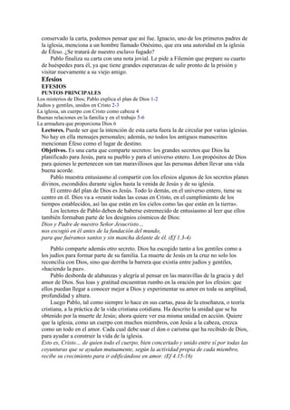 conservado la carta, podemos pensar que así fue. Ignacio, uno de los primeros padres de
la iglesia, menciona a un hombre llamado Onésimo, que era una autoridad en la iglesia
de Éfeso. ¿Se tratará de nuestro esclavo fugado?
Pablo finaliza su carta con una nota jovial. Le pide a Filemón que prepare su cuarto
de huéspedes para él, ya que tiene grandes esperanzas de salir pronto de la prisión y
visitar nuevamente a su viejo amigo.
Efesios
EFESIOS
PUNTOS PRINCIPALES
Los misterios de Dios; Pablo explica el plan de Dios 1-2
Judíos y gentiles, unidos en Cristo 2-3
La iglesia, un cuerpo con Cristo como cabeza 4
Buenas relaciones en la familia y en el trabajo 5-6
La armadura que proporciona Dios 6
Lectores. Puede ser que la intención de esta carta fuera la de circular por varias iglesias.
No hay en ella mensajes personales; además, no todos los antiguos manuscritos
mencionan Éfeso como el lugar de destino.
Objetivos. Es una carta que comparte secretos: los grandes secretos que Dios ha
planificado para Jesús, para su pueblo y para el universo entero. Los propósitos de Dios
para quienes le pertenecen son tan maravillosos que las personas deben llevar una vida
buena acorde.
Pablo muestra entusiasmo al compartir con los efesios algunos de los secretos planes
divinos, escondidos durante siglos hasta la venida de Jesús y de su iglesia.
El centro del plan de Dios es Jesús. Todo lo demás, en el universo entero, tiene su
centro en él. Dios va a «reunir todas las cosas en Cristo, en el cumplimiento de los
tiempos establecidos, así las que están en los cielos como las que están en la tierra».
Los lectores de Pablo deben de haberse estremecido de entusiasmo al leer que ellos
también formaban parte de los designios cósmicos de Dios:
Dios y Padre de nuestro Señor Jesucristo…
nos escogió en él antes de la fundación del mundo,
para que fuéramos santos y sin mancha delante de él. (Ef 1.3-4)
Pablo comparte además otro secreto. Dios ha escogido tanto a los gentiles como a
los judíos para formar parte de su familia. La muerte de Jesús en la cruz no solo los
reconcilia con Dios, sino que derriba la barrera que existía entre judíos y gentiles,
«haciendo la paz».
Pablo desborda de alabanzas y alegría al pensar en las maravillas de la gracia y del
amor de Dios. Sus loas y gratitud encuentran rumbo en la oración por los efesios: que
ellos puedan llegar a conocer mejor a Dios y experimentar su amor en toda su amplitud,
profundidad y altura.
Luego Pablo, tal como siempre lo hace en sus cartas, pasa de la enseñanza, o teoría
cristiana, a la práctica de la vida cristiana cotidiana. Ha descrito la unidad que se ha
obtenido por la muerte de Jesús; ahora quiere ver esa misma unidad en acción. Quiere
que la iglesia, como un cuerpo con muchos miembros, con Jesús a la cabeza, crezca
como un todo en el amor. Cada cual debe usar el don o carisma que ha recibido de Dios,
para ayudar a construir la vida de la iglesia.
Esto es, Cristo… de quien todo el cuerpo, bien concertado y unido entre sí por todas las
coyunturas que se ayudan mutuamente, según la actividad propia de cada miembro,
recibe su crecimiento para ir edificándose en amor. (Ef 4.15-16)
 