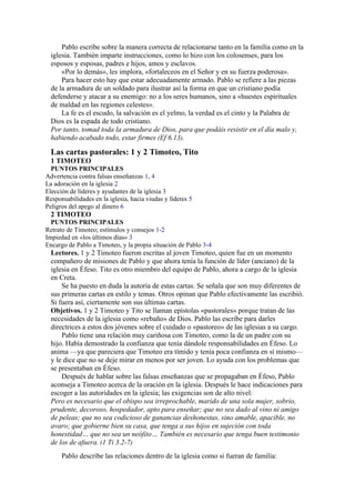 Pablo escribe sobre la manera correcta de relacionarse tanto en la familia como en la
iglesia. También imparte instrucciones, como lo hizo con los colosenses, para los
esposos y esposas, padres e hijos, amos y esclavos.
«Por lo demás», les implora, «fortaleceos en el Señor y en su fuerza poderosa».
Para hacer esto hay que estar adecuadamente armado. Pablo se refiere a las piezas
de la armadura de un soldado para ilustrar así la forma en que un cristiano podía
defenderse y atacar a su enemigo: no a los seres humanos, sino a «huestes espirituales
de maldad en las regiones celestes».
La fe es el escudo, la salvación es el yelmo, la verdad es el cinto y la Palabra de
Dios es la espada de todo cristiano.
Por tanto, tomad toda la armadura de Dios, para que podáis resistir en el día malo y,
habiendo acabado todo, estar firmes (Ef 6.13).
Las cartas pastorales: 1 y 2 Timoteo, Tito
1 TIMOTEO
PUNTOS PRINCIPALES
Advertencia contra falsas enseñanzas 1, 4
La adoración en la iglesia 2
Elección de líderes y ayudantes de la iglesia 3
Responsabilidades en la iglesia, hacia viudas y líderes 5
Peligros del apego al dinero 6
2 TIMOTEO
PUNTOS PRINCIPALES
Retrato de Timoteo; estímulos y consejos 1-2
Impiedad en «los últimos días» 3
Encargo de Pablo a Timoteo, y la propia situación de Pablo 3-4
Lectores. 1 y 2 Timoteo fueron escritas al joven Timoteo, quien fue en un momento
compañero de misiones de Pablo y que ahora tenía la función de líder (anciano) de la
iglesia en Éfeso. Tito es otro miembro del equipo de Pablo, ahora a cargo de la iglesia
en Creta.
Se ha puesto en duda la autoría de estas cartas. Se señala que son muy diferentes de
sus primeras cartas en estilo y temas. Otros opinan que Pablo efectivamente las escribió.
Si fuera así, ciertamente son sus últimas cartas.
Objetivos. 1 y 2 Timoteo y Tito se llaman epístolas «pastorales» porque tratan de las
necesidades de la iglesia como «rebaño» de Dios. Pablo las escribe para darles
directrices a estos dos jóvenes sobre el cuidado o «pastoreo» de las iglesias a su cargo.
Pablo tiene una relación muy cariñosa con Timoteo, como la de un padre con su
hijo. Había demostrado la confianza que tenía dándole responsabilidades en Éfeso. Lo
anima —ya que pareciera que Timoteo era tímido y tenía poca confianza en sí mismo—
y le dice que no se deje mirar en menos por ser joven. Lo ayuda con los problemas que
se presentaban en Éfeso.
Después de hablar sobre las falsas enseñanzas que se propagaban en Éfeso, Pablo
aconseja a Timoteo acerca de la oración en la iglesia. Después le hace indicaciones para
escoger a las autoridades en la iglesia; las exigencias son de alto nivel:
Pero es necesario que el obispo sea irreprochable, marido de una sola mujer, sobrio,
prudente, decoroso, hospedador, apto para enseñar; que no sea dado al vino ni amigo
de peleas; que no sea codicioso de ganancias deshonestas, sino amable, apacible, no
avaro; que gobierne bien su casa, que tenga a sus hijos en sujeción con toda
honestidad… que no sea un neófito… También es necesario que tenga buen testimonio
de los de afuera. (1 Ti 3.2-7)
Pablo describe las relaciones dentro de la iglesia como si fueran de familia:
 
