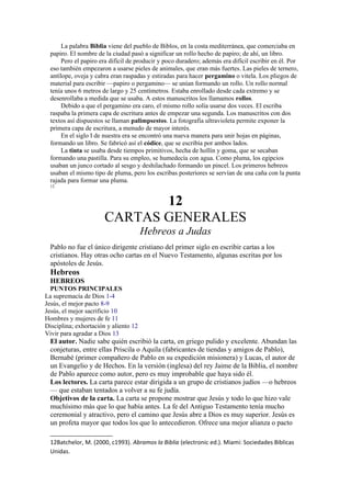 La palabra Biblia viene del pueblo de Biblos, en la costa mediterránea, que comerciaba en
papiro. El nombre de la ciudad pasó a significar un rollo hecho de papiro; de ahí, un libro.
Pero el papiro era difícil de producir y poco duradero; además era difícil escribir en él. Por
eso también empezaron a usarse pieles de animales, que eran más fuertes. Las pieles de ternero,
antílope, oveja y cabra eran raspadas y estiradas para hacer pergamino o vitela. Los pliegos de
material para escribir —papiro o pergamino— se unían formando un rollo. Un rollo normal
tenía unos 6 metros de largo y 25 centímetros. Estaba enrollado desde cada extremo y se
desenrollaba a medida que se usaba. A estos manuscritos los llamamos rollos.
Debido a que el pergamino era caro, el mismo rollo solía usarse dos veces. El escriba
raspaba la primera capa de escritura antes de empezar una segunda. Los manuscritos con dos
textos así dispuestos se llaman palimpsestos. La fotografía ultravioleta permite exponer la
primera capa de escritura, a menudo de mayor interés.
En el siglo I de nuestra era se encontró una nueva manera para unir hojas en páginas,
formando un libro. Se fabricó así el códice, que se escribía por ambos lados.
La tinta se usaba desde tiempos primitivos, hecha de hollín y goma, que se secaban
formando una pastilla. Para su empleo, se humedecía con agua. Como pluma, los egipcios
usaban un junco cortado al sesgo y deshilachado formando un pincel. Los primeros hebreos
usaban el mismo tipo de pluma, pero los escribas posteriores se servían de una caña con la punta
rajada para formar una pluma.
12
12
CARTAS GENERALES
Hebreos a Judas
Pablo no fue el único dirigente cristiano del primer siglo en escribir cartas a los
cristianos. Hay otras ocho cartas en el Nuevo Testamento, algunas escritas por los
apóstoles de Jesús.
Hebreos
HEBREOS
PUNTOS PRINCIPALES
La supremacía de Dios 1-4
Jesús, el mejor pacto 8-9
Jesús, el mejor sacrificio 10
Hombres y mujeres de fe 11
Disciplina; exhortación y aliento 12
Vivir para agradar a Dios 13
El autor. Nadie sabe quién escribió la carta, en griego pulido y excelente. Abundan las
conjeturas, entre ellas Priscila o Aquila (fabricantes de tiendas y amigos de Pablo),
Bernabé (primer compañero de Pablo en su expedición misionera) y Lucas, el autor de
un Evangelio y de Hechos. En la versión (inglesa) del rey Jaime de la Biblia, el nombre
de Pablo aparece como autor, pero es muy improbable que haya sido él.
Los lectores. La carta parece estar dirigida a un grupo de cristianos judíos —o hebreos
— que estaban tentados a volver a su fe judía.
Objetivos de la carta. La carta se propone mostrar que Jesús y todo lo que hizo vale
muchísimo más que lo que había antes. La fe del Antiguo Testamento tenía mucho
ceremonial y atractivo, pero el camino que Jesús abre a Dios es muy superior. Jesús es
un profeta mayor que todos los que lo antecedieron. Ofrece una mejor alianza o pacto
12Batchelor, M. (2000, c1993). Abramos la Biblia (electronic ed.). Miami: Sociedades Biblicas
Unidas.
 