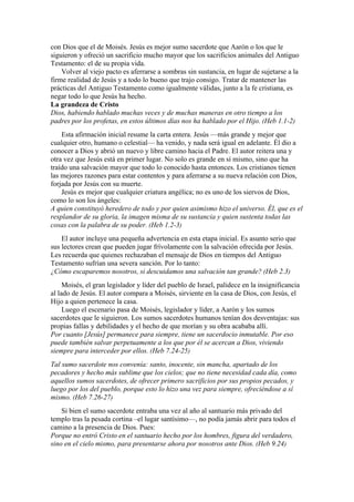 con Dios que el de Moisés. Jesús es mejor sumo sacerdote que Aarón o los que le
siguieron y ofreció un sacrificio mucho mayor que los sacrificios animales del Antiguo
Testamento: el de su propia vida.
Volver al viejo pacto es aferrarse a sombras sin sustancia, en lugar de sujetarse a la
firme realidad de Jesús y a todo lo bueno que trajo consigo. Tratar de mantener las
prácticas del Antiguo Testamento como igualmente válidas, junto a la fe cristiana, es
negar todo lo que Jesús ha hecho.
La grandeza de Cristo
Dios, habiendo hablado muchas veces y de muchas maneras en otro tiempo a los
padres por los profetas, en estos últimos días nos ha hablado por el Hijo. (Heb 1.1-2)
Esta afirmación inicial resume la carta entera. Jesús —más grande y mejor que
cualquier otro, humano o celestial— ha venido, y nada será igual en adelante. Él dio a
conocer a Dios y abrió un nuevo y libre camino hacia el Padre. El autor reitera una y
otra vez que Jesús está en primer lugar. No solo es grande en sí mismo, sino que ha
traído una salvación mayor que todo lo conocido hasta entonces. Los cristianos tienen
las mejores razones para estar contentos y para aferrarse a su nueva relación con Dios,
forjada por Jesús con su muerte.
Jesús es mejor que cualquier criatura angélica; no es uno de los siervos de Dios,
como lo son los ángeles:
A quien constituyó heredero de todo y por quien asimismo hizo el universo. Él, que es el
resplandor de su gloria, la imagen misma de su sustancia y quien sustenta todas las
cosas con la palabra de su poder. (Heb 1.2-3)
El autor incluye una pequeña advertencia en esta etapa inicial. Es asunto serio que
sus lectores crean que pueden jugar frívolamente con la salvación ofrecida por Jesús.
Les recuerda que quienes rechazaban el mensaje de Dios en tiempos del Antiguo
Testamento sufrían una severa sanción. Por lo tanto:
¿Cómo escaparemos nosotros, si descuidamos una salvación tan grande? (Heb 2.3)
Moisés, el gran legislador y líder del pueblo de Israel, palidece en la insignificancia
al lado de Jesús. El autor compara a Moisés, sirviente en la casa de Dios, con Jesús, el
Hijo a quien pertenece la casa.
Luego el escenario pasa de Moisés, legislador y líder, a Aarón y los sumos
sacerdotes que le siguieron. Los sumos sacerdotes humanos tenían dos desventajas: sus
propias fallas y debilidades y el hecho de que morían y su obra acababa allí.
Por cuanto [Jesús] permanece para siempre, tiene un sacerdocio inmutable. Por eso
puede también salvar perpetuamente a los que por él se acercan a Dios, viviendo
siempre para interceder por ellos. (Heb 7.24-25)
Tal sumo sacerdote nos convenía: santo, inocente, sin mancha, apartado de los
pecadores y hecho más sublime que los cielos; que no tiene necesidad cada día, como
aquellos sumos sacerdotes, de ofrecer primero sacrificios por sus propios pecados, y
luego por los del pueblo, porque esto lo hizo una vez para siempre, ofreciéndose a sí
mismo. (Heb 7.26-27)
Si bien el sumo sacerdote entraba una vez al año al santuario más privado del
templo tras la pesada cortina –el lugar santísimo—, no podía jamás abrir para todos el
camino a la presencia de Dios. Pues:
Porque no entró Cristo en el santuario hecho por los hombres, figura del verdadero,
sino en el cielo mismo, para presentarse ahora por nosotros ante Dios. (Heb 9.24)
 
