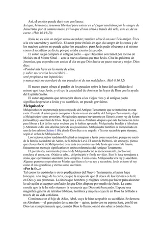 Así, el escritor puede decir con confianza:
Así que, hermanos, tenemos libertad para entrar en el Lugar santísimo por la sangre de
Jesucristo, por el camino nuevo y vivo que él nos abrió a través del velo, esto es, de su
carne. (Heb 10.19-20)
Jesús no es solo un mejor sumo sacerdote; también ofreció un sacrificio mejor. Él es
a la vez sacerdote y sacrificio. El autor pone énfasis en que «la sangre de los toros y de
los machos cabríos no puede quitar los pecados»; pero Jesús pudo ofrecerse a sí mismo
como el sacrificio perfecto, porque estaba exento de pecado.
El autor luego compara el antiguo pacto —que Dios hizo con Israel por medio de
Moisés en el Monte Sinaí— con la nueva alianza que trae Jesús. Cita las palabras de
Jeremías, que esperaba con ansias el día en que Dios haría un pacto nuevo y mejor. Dios
dice:
«Pondré mis leyes en la mente de ellos,
y sobre su corazón las escribiré…
seré propicio a sus injusticias,
y nunca más me acordaré de sus pecados ni de sus maldades». (Heb 8.10,12)
El nuevo pacto ofrece el perdón de los pecados sobre la base del sacrificio de sí
mismo que hace Jesús; y ofrece la capacidad de observar las leyes de Dios con la ayuda
del Espíritu Santo.
El autor argumenta que retroceder ahora a los viejos ritos y al antiguo pacto
significa despreciar a Jesús y su sacrificio, un pecado gravísimo.
Melquisedec
Melquisedec es un personaje poco conocido del Antiguo Testamento que se menciona en esta
carta. Cuando el autor quiere comparar a Jesús con un sacerdote del Antiguo Testamento, elige
a Melquisedec como prototipo. Melquisedec aparece brevemente en Génesis como rey de Salem
(Jerusalén) y sacerdote de Dios. Trajo pan y vino a Abraham después que este luchara con éxito
para liberar a Lot de los reyes vecinos que lo habían apresado. Melquisedec bendijo a Abraham
y Abraham le dio una décima parte de sus posesiones. Melquisedec también es mencionado en
uno de los salmos (Salmo 110), donde Dios dice a su ungido: «Tú eres sacerdote para siempre,
según el orden de Melquisedec.»
Los lectores judíos tendrían dificultad en imaginar a Jesús como sacerdote, porque no nació
de la familia sacerdotal de Aarón, de la tribu de Leví. El autor de Hebreos, sin embargo, piensa
que el sacerdocio de Melquisedec tiene más en común con el de Jesús que con el de Aarón.
Encuentra un mensaje significativo en ambas referencias del Antiguo Testamento.
El parentesco, nacimiento y muerte de Melquisedec no se mencionan allí, por lo cual,
concluye el autor, era: «Nada se sabe... del principio y fin de su vida». Esto lo hace semejante a
Jesús, que «permanece sacerdote para siempre». Como Jesús, Melquisedec era rey y sacerdote.
Algunas personas esperaban un Mesías que fuera a la vez rey y sacerdote; Jesús es tanto el rey
como el más grandioso y eterno sumo sacerdote.
«Por la fe...»
Tal como los apóstoles y otros predicadores del Nuevo Testamento, el autor hace
hincapié, a lo largo de la carta, en que la respuesta que él desea de los lectores es la fe
en Dios y sus promesas. Lo único que hombres y mujeres tienen que hacer para alcanzar
la salvación es aceptar confiados lo que Dios dispone por medio de Jesús. La carta
enseña que la fe ha sido siempre la respuesta que Dios está buscando. Expone una
magnífica galería de retratos bíblicos, hombres y mujeres cuya fe en Dios ha brillado a
través de su vida cotidiana.
Comienza con el hijo de Adán, Abel, cuya fe hizo aceptable su sacrificio. Se demora
en Abraham —el gran padre de su nación— quien, junto con su esposa Sara, confió en
Dios tan completamente que, cuando Dios lo llamó, «salió sin saber a dónde iba».
 