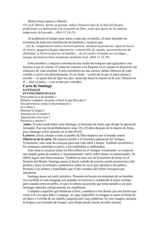 Dedica buen espacio a Moisés:
Por la fe Moisés, hecho ya grande, rehusó llamarse hijo de la hija del faraón,
prefiriendo ser maltratado con el pueblo de Dios, antes que gozar de los deleites
temporales del pecado… (Heb 11.24-25)
Al acabársele el tiempo para tratar a cada uno en detalle, el autor describe las
aventuras de toda una constelación de hombres y mujeres que:
… por fe, conquistaron reinos, hicieron justicia, alcanzaron promesas, taparon bocas
de leones, apagaron fuegos impetuosos, evitaron filo de espada, sacaron fuerzas de
debilidad, se hicieron fuertes en batallas… de los cuales el mundo no era digno…
aunque alcanzaron buen testimonio mediante la fe. (Heb 11.33-39)
Estos hombres y mujeres constituyen una «nube de testigos» que aguijonea a sus
lectores a una fe similar. El autor los exhorta a no flaquear en el camino ni disminuir sus
esfuerzos de vida cristiana. Como corredores en una carrera, deben liberarse de todo
estorbo y correr con determinación. Es en Jesús —centro de lo que el autor piensa y
escribe— en quien han de fijar sus ojos. Jesús fue hasta la muerte en la cruz. Piensen en
él —dice el autor— y no se den por vencidos.
Carta de Santiago
SANTIAGO
PUNTOS PRINCIPALES
Perseverancia en las pruebas 1
Religión verdadera: escuchar y hacer lo que Dios dice 1
Una advertencia contra la discriminación 2
Fe y obras 2
Dominar la lengua 3
Amistad con el mundo 4
Admonición a los ricos 5
Paciencia y oración 5
Autor. El autor pudo haber sido Santiago, el hermano de Jesús, que dirigía la iglesia de
Jerusalén. Fue escrita probablemente unos 10 a 20 años después de la muerte de Jesús,
pues Santiago sufrió martirio en el año 60 d.C.
Lectores. Envía saludos a todo el pueblo de Dios disperso por el mundo entero.
Objetivos de la carta. De manera similar a la literatura sapiencial del Antiguo
Testamento, esta carta da consejos para una vida sabia y buena. También reconforta a
los cristianos sometidos a juicio, a los explotados y maltratados.
Esta carta es un poco como los Proverbios en el Antiguo Testamento: se ocupa de
una amplia gama de asuntos, y frecuentemente vuelve sobre temas ya mencionados. Es
difícil seguir una línea continua. También se hace eco de la doctrina de Jesús en el
Sermón del Monte. Santiago posee el fuerte sentido de justicia social característico del
profeta y hace severísimos comentarios sobre los ricos que oprimen a los pobres.
Promete a los pobres y humillados que el día venidero del Señor corregirá esas
injusticias.
Santiago posee un estilo pictórico. Presenta un boceto en miniatura de un hombre
rico recibido en una sinagoga con grandes reverencias y conducido al mejor asiento;
pero cuando entra un pobre, el ujier le ordena secamente que tome asiento a sus pies.
Santiago reprocha enérgicamente ese esnobismo.
Compara a aquellos que bendicen a Dios y maldicen a los demás con una fuente que
vierte a la vez agua dulce y amarga. ¡Es algo imposible! La lengua es como el timón de
un barco o la brida de un caballo, pequeña pero muy poderosa. En otra imagen, asemeja
la lengua a un incendio de bosque: una chispa puede causar un daño enorme.
 