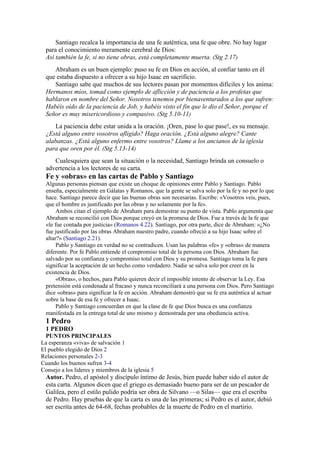 Santiago recalca la importancia de una fe auténtica, una fe que obre. No hay lugar
para el conocimiento meramente cerebral de Dios:
Así también la fe, si no tiene obras, está completamente muerta. (Stg 2.17)
Abraham es un buen ejemplo: puso su fe en Dios en acción, al confiar tanto en él
que estaba dispuesto a ofrecer a su hijo Isaac en sacrificio.
Santiago sabe que muchos de sus lectores pasan por momentos difíciles y los anima:
Hermanos míos, tomad como ejemplo de aflicción y de paciencia a los profetas que
hablaron en nombre del Señor. Nosotros tenemos por bienaventurados a los que sufren:
Habéis oído de la paciencia de Job, y habéis visto el fin que le dio el Señor, porque el
Señor es muy misericordioso y compasivo. (Stg 5.10-11)
La paciencia debe estar unida a la oración. ¡Oren, pase lo que pase!, es su mensaje.
¿Está alguno entre vosotros afligido? Haga oración. ¿Está alguno alegre? Cante
alabanzas. ¿Está alguno enfermo entre vosotros? Llame a los ancianos de la iglesia
para que oren por él. (Stg 5.13-14)
Cualesquiera que sean la situación o la necesidad, Santiago brinda un consuelo o
advertencia a los lectores de su carta.
Fe y «obras» en las cartas de Pablo y Santiago
Algunas personas piensan que existe un choque de opiniones entre Pablo y Santiago. Pablo
enseña, especialmente en Gálatas y Romanos, que la gente se salva solo por la fe y no por lo que
hace. Santiago parece decir que las buenas obras son necesarias. Escribe: «Vosotros veis, pues,
que el hombre es justificado por las obras y no solamente por la fe».
Ambos citan el ejemplo de Abraham para demostrar su punto de vista. Pablo argumenta que
Abraham se reconcilió con Dios porque creyó en la promesa de Dios. Fue a través de la fe que
«le fue contada por justicia» (Romanos 4.22). Santiago, por otra parte, dice de Abraham: «¿No
fue justificado por las obras Abraham nuestro padre, cuando ofreció a su hijo Isaac sobre el
altar?» (Santiago 2.21).
Pablo y Santiago en verdad no se contradicen. Usan las palabras «fe» y «obras» de manera
diferente. Por fe Pablo entiende el compromiso total de la persona con Dios. Abraham fue
salvado por su confianza y compromiso total con Dios y su promesa. Santiago toma la fe para
significar la aceptación de un hecho como verdadero. Nadie se salva solo por creer en la
existencia de Dios.
«Obras», o hechos, para Pablo quieren decir el imposible intento de observar la Ley. Esa
pretensión está condenada al fracaso y nunca reconciliará a una persona con Dios. Pero Santiago
dice «obras» para significar la fe en acción. Abraham demostró que su fe era auténtica al actuar
sobre la base de esa fe y ofrecer a Isaac.
Pablo y Santiago concuerdan en que la clase de fe que Dios busca es una confianza
manifestada en la entrega total de uno mismo y demostrada por una obediencia activa.
1 Pedro
1 PEDRO
PUNTOS PRINCIPALES
La esperanza «viva» de salvación 1
El pueblo elegido de Dios 2
Relaciones personales 2-3
Cuando los buenos sufren 3-4
Consejo a los líderes y miembros de la iglesia 5
Autor. Pedro, el apóstol y discípulo íntimo de Jesús, bien puede haber sido el autor de
esta carta. Algunos dicen que el griego es demasiado bueno para ser de un pescador de
Galilea, pero el estilo pulido podría ser obra de Silvano —o Silas— que era el escriba
de Pedro. Hay pruebas de que la carta es una de las primeras; si Pedro es el autor, debió
ser escrita antes de 64-68, fechas probables de la muerte de Pedro en el martirio.
 