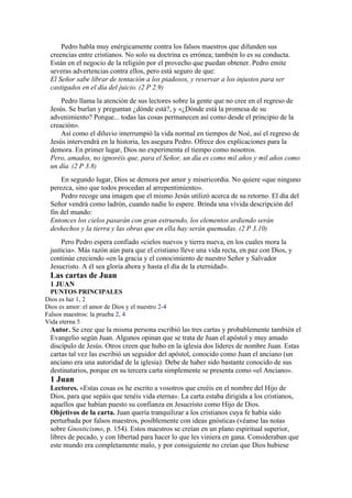 Pedro habla muy enérgicamente contra los falsos maestros que difunden sus
creencias entre cristianos. No solo su doctrina es errónea; también lo es su conducta.
Están en el negocio de la religión por el provecho que puedan obtener. Pedro emite
severas advertencias contra ellos, pero está seguro de que:
El Señor sabe librar de tentación a los piadosos, y reservar a los injustos para ser
castigados en el día del juicio. (2 P 2.9)
Pedro llama la atención de sus lectores sobre la gente que no cree en el regreso de
Jesús. Se burlan y preguntan ¿dónde está?, y «¿Dónde está la promesa de su
advenimiento? Porque... todas las cosas permanecen así como desde el principio de la
creación».
Así como el diluvio interrumpió la vida normal en tiempos de Noé, así el regreso de
Jesús intervendrá en la historia, les asegura Pedro. Ofrece dos explicaciones para la
demora. En primer lugar, Dios no experimenta el tiempo como nosotros.
Pero, amados, no ignoréis que, para el Señor, un día es como mil años y mil años como
un día. (2 P 3.8)
En segundo lugar, Dios se demora por amor y misericordia. No quiere «que ninguno
perezca, sino que todos procedan al arrepentimiento».
Pedro recoge una imagen que el mismo Jesús utilizó acerca de su retorno. El día del
Señor vendrá como ladrón, cuando nadie lo espere. Brinda una vívida descripción del
fin del mundo:
Entonces los cielos pasarán con gran estruendo, los elementos ardiendo serán
deshechos y la tierra y las obras que en ella hay serán quemadas. (2 P 3.10)
Pero Pedro espera confiado «cielos nuevos y tierra nueva, en los cuales mora la
justicia». Más razón aún para que el cristiano lleve una vida recta, en paz con Dios, y
continúe creciendo «en la gracia y el conocimiento de nuestro Señor y Salvador
Jesucristo. A él sea gloria ahora y hasta el día de la eternidad».
Las cartas de Juan
1 JUAN
PUNTOS PRINCIPALES
Dios es luz 1, 2
Dios es amor: el amor de Dios y el nuestro 2-4
Falsos maestros: la prueba 2, 4
Vida eterna 5
Autor. Se cree que la misma persona escribió las tres cartas y probablemente también el
Evangelio según Juan. Algunos opinan que se trata de Juan el apóstol y muy amado
discípulo de Jesús. Otros creen que hubo en la iglesia dos líderes de nombre Juan. Estas
cartas tal vez las escribió un seguidor del apóstol, conocido como Juan el anciano (un
anciano era una autoridad de la iglesia). Debe de haber sido bastante conocido de sus
destinatarios, porque en su tercera carta simplemente se presenta como «el Anciano».
1 Juan
Lectores. «Estas cosas os he escrito a vosotros que creéis en el nombre del Hijo de
Dios, para que sepáis que tenéis vida eterna». La carta estaba dirigida a los cristianos,
aquellos que habían puesto su confianza en Jesucristo como Hijo de Dios.
Objetivos de la carta. Juan quería tranquilizar a los cristianos cuya fe había sido
perturbada por falsos maestros, posiblemente con ideas gnósticas (véanse las notas
sobre Gnosticismo, p. 154). Estos maestros se creían en un plano espiritual superior,
libres de pecado, y con libertad para hacer lo que les viniera en gana. Consideraban que
este mundo era completamente malo, y por consiguiente no creían que Dios hubiese
 