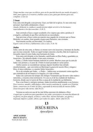 Tengo muchas cosas que escribiros, pero no he querido hacerlo por medio de papel y
tinta, pues espero ir a vosotros y hablar cara a cara, para que nuestro gozo sea
completo. (2 Jn 12)
3 Juan
Esta carta está dirigida a una persona: Gayo, un líder de la iglesia. Es una carta muy
personal. Juan habla cálidamente a Gayo:
Amado, fielmente te conduces cuando prestas algún servicio a los hermanos,
especialmente a los desconocidos. (3 Jn 5)
Juan estimula a Gayo a seguir ayudando a los viajeros que salen a predicar el
evangelio, confiando en que Dios satisfacerá sus necesidades.
Juan previene a Gayo contra un maestro muy pagado de sí mismo que se llama
Diótrefes; en cambio, tiene grandes elogios para Demetrio, otro cristiano.
Nuevamente escribe con brevedad, y lo explica:
Espero verte en breve y hablaremos cara a cara. (3 Jn 14)
Judas
Judas, autor de esta carta, se llama a sí mismo siervo de Jesucristo y hermano de Jacobo,
que era muy conocido. Todos en aquel tiempo conocían a Jacobo, líder de la iglesia en
Jerusalén; tanto él como Judas eran hermanos de Jesús.
Esta carta está dirigida «a los llamados, santificados en Dios Padre y guardados en
Jesucristo». No sabemos dónde vivían estos cristianos.
Judas y 2 Pedro tienen bastante material en común. Muchos creen que la carta de
Judas vino primero y el autor de 2 Pedro la tomó prestada en varias partes.
Ambos autores se escandalizan «porque algunos hombres han entrado
encubiertamente... que convierten en libertinaje la gracia de nuestro Dios y niegan a
Dios, el único soberano, y a nuestro Señor Jesucristo».
No es de extrañar que Judas —y Pedro— hablen muy severamente contra aquellos
que contradicen de tal manera el evangelio y la vida cristiana.
Judas cita a personas de tiempos del Antiguo Testamento que llevaron vidas malas e
inmorales, y muestra cómo terminaron. Un caso es el de las ciudades de Sodoma y
Gomorra, donde cayó el juicio de Dios a causa de la maldad de sus habitantes.
Pese a tan franco y enérgico mensaje, Judas reconforta amablemente a sus lectores:
Pero vosotros, amados, edificándoos sobre vuestra santísima fe, orando en el Espíritu
Santo, conservaos en el amor de Dios, esperando la misericordia de nuestro Señor
Jesucristo para vida eterna. (Jud 20-21)
Termina su carta con una de las más bellas oraciones de alabanza a Dios:
A aquel que es poderoso para guardaros sin caída y presentaros sin mancha delante de
su gloria con gran alegría, al único y sabio Dios, nuestro Salvador, sea gloria y
majestad, imperio y poder, ahora y por todos los siglos. Amén. (Jud 24-25)
13
JESÚS REINA
Apocalipsis
APOCALIPSIS
BREVE RESEÑA
Visión de Juan: Jesús 1
 
