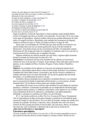 Cartas a las siete iglesias en Asia (oeste de Turquía) 2-3
Un atisbo del cielo: Dios en el trono, el rollo y el Cordero 4-5
Abriendo el rollo; siete sellos 6-8
El toque de siete trompetas, y lo que vino luego 8-11
La mujer y el dragón: las dos bestias 12-13
El Cordero de Dios y su pueblo 14
Las siete copas de la ira de Dios 15-16
La mujer y la bestia; la caída de Babilonia 17-18
El banquete de bodas del Cordero 19
Los mil años; la derrota de Satanás; el juicio final 20
El cielo nuevo y la tierra nueva 21-22
Según la tradición, el autor de Apocalipsis es Juan el apóstol, quien también habría
escrito el Evangelio que lleva su nombre y tres epístolas. Ya en el año 135 se cita a Juan
como autor de Apocalipsis. Algunos eruditos observan las grandes diferencias de estilo
entre el Evangelio de Juan y Apocalipsis, pero también hay semejanzas de lenguaje.
Ambos se refieren al Logos o Verbo, al Cordero de Dios y al agua de vida.
Ireneo (que vivió alrededor de 130-202) dice que Juan escribió su revelación «no
mucho tiempo atrás sino casi en nuestra generación, hacia el fin del reinado de
Domiciano». Esta fecha encaja con las circunstancias del libro. El emperador romano
Domiciano (81-96) exigía que todos los ciudadanos le rindieran culto a él y esto llevó a
la persecución de los cristianos que se negaban a hacerlo.
Algunos estudiosos no están de acuerdo con esta fecha y sugieren algún momento
durante el reinado de Nerón (entre los años 60 y 70).
Los lectores. Los primeros lectores eran miembros de las iglesias en la provincia
romana de Asia, en lo que hoy es Turquía. Jesús entrega a Juan cartas para siete de estas
iglesias, en las ciudades de Éfeso, Esmirna, Pérgamo, Tiatira, Sardis, Filadelfia y
Laodicea.
Objetivo. Los miembros de las iglesias en Asia eran una minúscula minoría de la
población. ¿Qué podían esperar hacer contra el fuerte poder de Roma? Los cristianos
aceptaban que Jesús había muerto y resucitado y que un día volvería a establecer su
reinado, haciendo suyos los reinos del mundo. En ese día los poderes del mal serían
destruidos, y se restablecerían la justicia y la paz.
Entretanto, Roma continuaba con su opresión y la idolatría florecía. Los cristianos
que no reconocían divinidad al emperador sufrían prisión y a veces muerte. ¿Estaba
actuando Dios? ¿O era Roma el único poder que contaba realmente?
Apocalipsis fue escrito en ese contexto, para satisfacer las necesidades de cristianos
perplejos y sufrientes. Ciertamente no pretendía ser un rompecabezas intelectual para
que la iglesia tomara asiento y se dedicara a descifrarlo, como algunos lo ven. El libro
tenía el propósito de llevar fe, esperanza y certidumbre a una iglesia pequeña y
atribulada, y estimular su confianza en el Dios vivo de la historia.
W. C. van Unnik escribió en su libro The New Testament [El Nuevo Testamento]:
«No es [Apocalipsis] un libro escrito para estimular y gratificar la curiosidad de gente
ansiosa de romper el velo del futuro. No es un libro de acertijos, aunque fue tratado así a
menudo en el pasado. De hecho, sí descorre velos y descubre una vista a los actos y
caminos de Dios; porque proclama el reino de Dios, que está aquí y ahora y no obstante
aún tiene que venir en plenitud, y destruirá todo lo que está en contra de él».
¿Qué clase de literatura es Apocalipsis?
Literatura apocalíptica
Tal como ya hemos visto (al referir a Los apócrifos, p. 96), los escritos apocalípticos eran un
tipo especial de literatura llena de extrañas imágenes y mensajes cifrados. Muchos de esos
 