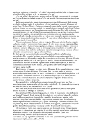 escritos se produjeron en los siglos I a.C. y I d.C. dentro de la tradición judía, en épocas en que
el pueblo de Dios sufría por su fe y se preguntaba: ¿Por qué?
¿Por qué sufrían? ¿Por qué no era recompensada su fidelidad, como en parte la enseñanza
del Antiguo Testamento inducía a esperar? ¿Por qué permitía Dios que prosperaran los poderes
del mal?
La literatura apocalíptica seguía ciertas pautas reconocidas. Habitualmente decía ser una
revelación hecha por medio de un ángel o ser celestial a algún gran personaje del pasado, tal
como Enoc, Abraham, Moisés o Esdras, sea para conferir autoridad al mensaje o para mantener
anónimo al autor, por su propia seguridad. Los apocalípticos no seguían la tradición del Antiguo
Testamento, que reconoce que Dios actúa en este mundo. Creían que Dios había hecho dos
mundos diferentes, este y el celestial. Ese mundo celestial era el que revelaba el autor mediante
sus intérpretes angélicos. Los apocalípticos eran pesimistas sobre este mundo, que creían
encaminado a la ruina. La enseñanza ética no venía al caso: lo que ellos querían era mostrar que
Dios, a su tiempo, traería liberación a su pueblo. A veces esto se relacionaba con el Mesías
divino que traería el reino de Dios.
Visiones, sueños y revelaciones, todos se ocupaban del mundo celestial. Estaban plagados
de bestias extrañas y números simbólicos. Algunos de estos rasgos eran una especie de código
para proteger autor y lector en tiempos peligrosos. Algunos escritos apocalípticos consisten en
una nueva narración del pasado, puesta en forma de profecías procedentes de los labios del
«autor» histórico. Estas profecías tendían a ser maravillosamente precisas y exactas al referirse
al pasado, pero curiosamente vagas al enfocar el futuro.
Es fácil apreciar ciertas similitudes entre el Apocalipsis bíblico y la literatura
apocalíptica. Hay extrañas bestias y números cabalísticos, mensajeros angélicos y
mucho más acerca del mundo celestial. Pero también es un libro muy diferente. El autor
usa su propio nombre, no el de una figura del pasado, y temerariamente nombra a sus
destinatarios. No tiene el carácter lúgubre de los escritos apocalípticos, ni pone su
esperanza solamente en el otro mundo. Cree que Dios obró en Cristo para traer
salvación a este mundo.
Escribe sobre el Mesías y su reino; pero a diferencia de los apocalípticos, no ve esto
solamente en términos del futuro. El reino de Dios vino con Jesús; su muerte y
resurrección trajeron salvación. Su nueva venida traerá el reino en toda su plenitud. Así
que Juan está firmemente enraizado en el presente al igual que en el futuro; en este
mundo así como en el celestial. El actual sufrimiento del pueblo de Dios no está
desprovisto de sentido o propósito.
Los apocalípticos no hallan lugar para enseñanzas éticas, en tanto que Juan —
especialmente en las cartas a las iglesias en los capítulos 2 y 3— destaca la importancia
de hacer lo correcto, así como de creer en la verdad.
Este libro bien puede estar escrito en el estilo apocalíptico, pero su mensaje va
mucho más allá de este tipo de literatura.
Juan estaba en Patmos (una isla pequeña, en forma de medialuna, cerca de la costa
de la actual Turquía), donde había sido deportado por su prédica cristiana. Es probable
que lo obligaran a unirse a alguna de las cuadrillas formadas para trabajar en las
canteras. Ampollas, huesos doloridos y agotamiento bastaban para llenar la mente y
evaporar pensamientos de belleza, paz y gozo. Sin embargo, contra ese telón de fondo
de penurias y dolor, sobre el rechinar de cadenas, palas y picos, Juan se sintió invadido
por los deslumbrantes colores, visiones y sonidos de un mundo trascendente.
Al inicio de su visión Juan escuchó una voz, tan dominante como el toque de una
trompeta o el estruendo de una catarata. Se volvió y encontró ante sí un ser majestuoso,
claramente humano, pero subyugadoramente grande y terrible. En un tono
tranquilizador y familiar, el ser poderoso dijo a Juan:
«No temas. Yo soy el primero y el último, el que vive. Estuve muerto, pero vivo por los
siglos de los siglos, amén». (Ap 1.17-18)
 