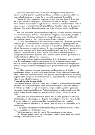 Juan se dio cuenta de que este ser era Jesús, ahora glorificado y majestuoso.
Describe así al ser que vio: Su cabello era blanco como lana, sus ojos llameaban y sus
pies resplandecían como el bronce. De su boca salía una espada de dos filos.
Esta descripción es importante, no porque presente un retrato literal de Jesús sino
por lo que comunican las imágenes. Algunas son extraídas del Antiguo Testamento,
donde tenemos indicios sobre su significado. Los cabellos de Jesús son blancos como la
lana o la nieve: el lector familiarizado con el libro de Daniel recordará esa descripción
aplicada a Dios mismo. Juan está diciendo que Jesús, si bien un hombre, también es
Dios.
A un Juan atentísimo, Jesús dicta siete cartas para ser enviadas a siete de las iglesias
en la provincia romana de Asia; a Éfeso, Esmirna, Pérgamo, Tiatira, Sardis, Filadelfia y
Laodicea. Jesús, el Señor de las iglesias, les dirige palabras de ánimo y también de
admonición acerca de la vida y comportamiento de esos cristianos.
Las cartas siguen una pauta. Cada una comienza presentando a Jesús con algunos de
los rasgos que la visión describía. Por ejemplo: «El que tiene la espada aguda de dos
filos dice esto». Cada carta trae un comentario de Jesús sobre el estado espiritual de esa
iglesia. Hay dos que no merecen reproche, dos que no merecen elogios y tres que son en
parte buenas y en parte malas. Cada iglesia es alabada por lo que tiene de bueno, y
exhortada a arrepentirse de lo malo. Luego se ofrece una asombrosa promesa de
recompensa «al vencedor». Todas las cartas terminan con las palabras que Jesús dijo al
enseñar en la tierra: «El que tiene oído, oiga».
Estas cartas contienen un conocimiento íntimo de los destinatarios y de su situación
local. En muchos casos tenían que enmendarse las creencias falsas, conducentes a
prácticas erróneas. Un compromiso total y amoroso con Jesús era de vital importancia
para que las iglesias sobrevivieran la persecución que amenazaba venir o que ya había
llegado.
Los falsos maestros reciben varios nombres: nicolaítas, adeptos de Jezabel,
seguidores de Balaam. Su mala conducta entrañaba sacrificios a ídolos e inmoralidad
sexual. No estamos seguros de quiénes eran, pero los estudiosos piensan que todos estos
grupos estaban conectados. Acaso representen una temprana forma de doctrina gnóstica
(véase la nota sobre Gnosticismo, p. 154).
El mensaje esencial de Apocalipsis
Pasados estos primeros capítulos, el libro parece desprenderse del mundo de la realidad
cotidiana. Pero no nos sumergimos en un mundo sin sentido o en un cuento de hadas. J.
B. Phillips, que tradujo el Nuevo Testamento al inglés moderno, escribió que es una
experiencia emocionante trabajar con Apocalipsis porque «el traductor es transportado,
no a un país de fantasía, sino al país sempiterno de los valores y juicios eternos de
Dios».
Apocalipsis es difícil de entender en detalle, pero en líneas generales el autor, con
toda la imaginería y lenguaje de que dispone, enuncia hechos sobre Dios y este mundo
de los que está cien por ciento seguro. Las visiones confirman estas verdades:
Dios está a cargo. Jesús venció a la muerte y su reino, que ya ha comenzado, un día
será universal.
El mal que en el mundo actual es tan apremiante y real no tendrá la última palabra.
Dios es todopoderoso y lo dominará todo.
Todo lo que ocurre es parte del plan de Dios y conduce a un bien último.
Los cristianos pueden esperar una tierra nueva y un cielo nuevo donde solo existirá
el bien y ya no habrá dolor ni tristeza.
 