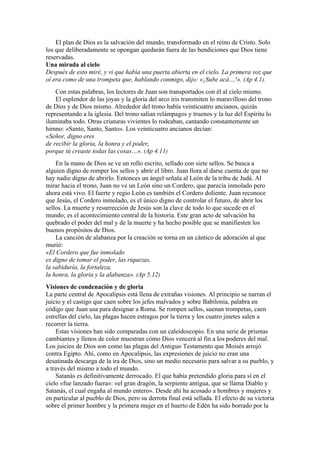El plan de Dios es la salvación del mundo, transformado en el reino de Cristo. Solo
los que deliberadamente se opongan quedarán fuera de las bendiciones que Dios tiene
reservadas.
Una mirada al cielo
Después de esto miré, y vi que había una puerta abierta en el cielo. La primera voz que
oí era como de una trompeta que, hablando conmigo, dijo: «¡Sube acá…!». (Ap 4.1).
Con estas palabras, los lectores de Juan son transportados con él al cielo mismo.
El esplendor de las joyas y la gloria del arco iris transmiten lo maravilloso del trono
de Dios y de Dios mismo. Alrededor del trono había veinticuatro ancianos, quizás
representando a la iglesia. Del trono salían relámpagos y truenos y la luz del Espíritu lo
iluminaba todo. Otras criaturas vivientes lo rodeaban, cantando constantemente un
himno: «Santo, Santo, Santo». Los veinticuatro ancianos decían:
«Señor, digno eres
de recibir la gloria, la honra y el poder,
porque tú creaste todas las cosas…». (Ap 4.11)
En la mano de Dios se ve un rollo escrito, sellado con siete sellos. Se busca a
alguien digno de romper los sellos y abrir el libro. Juan llora al darse cuenta de que no
hay nadie digno de abrirlo. Entonces un ángel señala al León de la tribu de Judá. Al
mirar hacia el trono, Juan no ve un León sino un Cordero, que parecía inmolado pero
ahora está vivo. El fuerte y regio León es también el Cordero doliente. Juan reconoce
que Jesús, el Cordero inmolado, es el único digno de controlar el futuro, de abrir los
sellos. La muerte y resurrección de Jesús son la clave de todo lo que sucede en el
mundo; es el acontecimiento central de la historia. Este gran acto de salvación ha
quebrado el poder del mal y de la muerte y ha hecho posible que se manifiesten los
buenos propósitos de Dios.
La canción de alabanza por la creación se torna en un cántico de adoración al que
murió:
«El Cordero que fue inmolado
es digno de tomar el poder, las riquezas,
la sabiduría, la fortaleza,
la honra, la gloria y la alabanza». (Ap 5.12)
Visiones de condenación y de gloria
La parte central de Apocalipsis está llena de extrañas visiones. Al principio se narran el
juicio y el castigo que caen sobre los jefes malvados y sobre Babilonia, palabra en
código que Juan usa para designar a Roma. Se rompen sellos, suenan trompetas, caen
estrellas del cielo, las plagas hacen estragos por la tierra y los cuatro jinetes salen a
recorrer la tierra.
Estas visiones han sido comparadas con un caleidoscopio. En una serie de prismas
cambiantes y llenos de color muestran cómo Dios vencerá al fin a los poderes del mal.
Los juicios de Dios son como las plagas del Antiguo Testamento que Moisés arrojó
contra Egipto. Ahí, como en Apocalipsis, las expresiones de juicio no eran una
desatinada descarga de la ira de Dios, sino un medio necesario para salvar a su pueblo, y
a través del mismo a todo el mundo.
Satanás es definitivamente derrocado. El que había pretendido gloria para sí en el
cielo «fue lanzado fuera»: «el gran dragón, la serpiente antigua, que se llama Diablo y
Satanás, el cual engaña al mundo entero». Desde ahí ha acosado a hombres y mujeres y
en particular al pueblo de Dios, pero su derrota final está sellada. El efecto de su victoria
sobre el primer hombre y la primera mujer en el huerto de Edén ha sido borrado por la
 