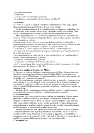 »No cometerás adulterio.
»No hurtarás.
»No dirás contra tu prójimo falso testimonio.
»No codiciarás… ni cosa alguna de tu prójimo». (Éx 20.2-17)
Leyes civiles
Los libros de la ley en el Antiguo Testamento contienen muchas otras leyes, algunas
claramente relacionadas con las formas de vida en ese tiempo.
Se dan instrucciones acerca de la conducta correcta en situaciones particulares. Por
ejemplo, si un toro corneaba a una persona y esta moría, se daba muerte al toro. Si el
toro era conocido por dar cornadas a la gente, el dueño pagaba la misma pena.
Otras leyes se refieren a la vida familiar y al trato de los esclavos. Un aspecto que
tienen en común es la consideración por los débiles y desposeídos, a quienes Dios pone
especial cuidado en proteger:
«Cuando siegues la mies de tu tierra, no segarás hasta el último rincón de ella ni
espigarás tu tierra segada. No rebuscarás tu viña ni recogerás el fruto caído de tu viña;
para el pobre y para el extranjero lo dejarás. Yo, Jehová, vuestro Dios…
»No retendrás el salario del jornalero en tu casa hasta la mañana siguiente.
»No maldecirás al sordo, ni delante del ciego pondrás tropiezo, sino que tendrás temor
de tu Dios. Yo, Jehová.
»No cometerás injusticia en los juicios, ni favoreciendo al pobre ni complaciendo al
grande: con justicia juzgarás a tu prójimo.
»No andarás chismeando entre tu pueblo.
»No atentarás contra la vida de tu prójimo. Yo, Jehová…
»No te vengarás ni guardarás rencor a los hijos de tu pueblo, sino amarás a tu prójimo
como a ti mismo. Yo, Jehová. (Lv 19.9-18)
Alianzas o pactos en tiempos de Moisés
La alianza era un concepto familiar para los contemporáneos de Moisés. Los arqueólogos han
descubierto registros de alianzas hititas que datan de 1400 a 1200 a.C. Los hititas eran otro
pueblo que vivía en el Medio Oriente en los tiempos de Moisés. Una alianza solía pactarse entre
un caudillo o rey y un grupo menos poderoso.
En el texto de la alianza, el que había tomado la iniciativa se presentaba y enumeraba lo que
había hecho por la otra parte. Requería ciertas cosas a cambio. Por lo general seguía luego una
enumeración de bendiciones o maldiciones, según que la otra parte respetara o rompiera los
votos (el capítulo 28 de Deuteronomio enumera tales bendiciones y maldiciones en relación con
la alianza divina).
La alianza de Dios opacó cualquier otro pacto celebrado por reyes o caudillos humanos.
Como su iniciador, prometió bendiciones y beneficios inigualados a su pueblo.
Leyes ceremoniales
Otro grupo de leyes tiene que ver con la adoración y servicio a Dios. Algunas normas
prescriben la manera de ofrecer el culto a Dios. Otras son leyes alimentarias, que
estipulan los alimentos que no deben ser comidos. La carne de puerco y los mariscos,
entre otros, estaban prohibidos. Es muy posible que estas leyes fueran dictadas para
proteger la salud en un clima cálido. La separación entre animales limpios e inmundos
también simboliza la separación de Israel de las naciones.
Había además muchas otras leyes que se referían a la limpieza ritual de la persona.
Tenían su fundamento en la higiene, pero la razón predominante era que el Dios de
Israel era un Dios santo. Era puro y no era tocado por el pecado. La suciedad física se
consideraba símbolo de corrupción moral y espiritual. Si Dios iba a vivir en medio de su
pueblo, este también debía mantenerse santo y puro en todo sentido.
El becerro de oro
 