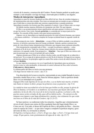 victoria de la muerte y resurrección del Cordero. Pronto Satanás perderá su poder para
siempre y será arrojado a un lago de fuego, reservado para el diablo y sus ángeles.
Modos de interpretar Apocalipsis
Apocalipsis es para los lectores modernos un libro difícil de leer, lleno de extrañas imágenes y
de interpretaciones aún más extrañas. Pero tiene un mensaje para un mundo en que es habitual
que el individuo se sienta desvalido ante enormes organizaciones y grandes potencias.
Apocalipsis recuerda a los lectores que Dios mantiene el control, y que el futuro está a su cargo.
Ha habido muchas maneras diferentes de interpretar este libro. He aquí algunas:
El libro y sus acontecimientos tienen significación solo para quienes vivieron en el tiempo
en que fue escrito. Esta visión, llamada preterista, es sostenida por la mayor parte de los
eruditos. No concede al libro mucho valor para lectores posteriores.
Algunos ven en Apocalipsis un inspirado pronóstico de toda la historia humana, que expone
—de manera simbólica— la historia completa de Europa occidental hasta la segunda venida de
Cristo.
Desventaja de esta visión —historicista— es que el libro no habría ayudado a sus primeros
lectores, ni incluiría a personas fuera de Europa occidental. Además, quienes sostienen este
punto de vista ofrecen tantas interpretaciones diferentes que ninguna suena realmente plausible.
Otra interpretación contempla todo el libro —excepto los primeros capítulos— como
referencia al fin de la era. Todas las visiones tienen relación con sucesos inmediatamente
anteriores a la segunda venida. Esta perspectiva —futurista— hace que el libro sea valioso solo
para las personas que viven en el período del cual se habla.
Algunos piensan que el libro no se refiere a hechos reales, sea del tiempo de su redacción o
del porvenir. No se ocupa de la iglesia primitiva ni del fin de la historia. En lugar de eso expone,
en términos poéticos, los principios según los cuales Dios actúa a través de toda la historia. Es el
enfoque idealista.
Lo que importa es reconocer a la vez el significado de Apocalipsis para sus primeros
lectores como su valor perdurable, al demostrar el control soberano de Dios sobre la historia.
Cielo nuevo y tierra nueva
La última parte del libro se inicia con una promesa:
«Yo hago nuevas todas las cosas». (Ap 21.5)
Una descripción de la nueva creación, representada en una ciudad llamada la nueva
Jerusalén, donde Dios es luz y vida, llena las últimas páginas. Todo es perfecto donde
Dios vive en intimidad con su pueblo:
Enjugará Dios toda lágrima de los ojos de ellos; y ya no habrá más muerte, ni habrá
más llanto ni clamor ni dolor, porque las primeras cosas ya pasaron». (Ap 21.4)
La ciudad no tiene necesidad de sol ni de luna que brillen en ella, porque la gloria de
Dios la ilumina y el Cordero es su lumbrera. Las naciones que hayan sido salvas
andarán a la luz de ella y los reyes de la tierra traerán su gloria y su honor a ella. Sus
puertas nunca serán cerradas de día, pues allí no habrá noche… No entrará en ella
ninguna cosa impura o que haga abominación y mentira, sino solamente los que están
inscritos en el libro de la vida del Cordero. (Ap 21.23-27)
Se hace justicia y se enderezan todos los entuertos. Aquellos que voluntariamente
sirven al mal y hacen caso omiso de Dios quedarán fuera del lugar donde Dios y su
Cristo son rey. Con todo, el deseo del Espíritu de Dios y del pueblo de Dios —descrito
como la esposa de Cristo— es que otros vengan a compartir la perfecta alegría y gozo
del reino de Dios. La invitación es abierta:
El Espíritu y la Esposa dicen: «¡Ven!». El que oye, diga: «¡Ven!». Y el que tiene sed,
venga. El que quiera, tome gratuitamente del agua de la vida. (Ap 22.17)
 