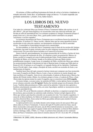 Al cerrarse, el libro confirma la promesa de Jesús de volver a la tierra e implantar su
reinado universal. Jesús dice: «Ciertamente vengo en breve». Y el autor responde con
profundo sentimiento: «¡Amén! ¡Ven, Señor Jesús!».
13
LOS LIBROS DEL NUEVO
TESTAMENTO
Casi todos los veintisiete libros que forman el Nuevo Testamento habían sido escritos ya en el
año 100 d.C. ¿De qué forma llegaron a ser reconocidos como una colección unificada, que
llevaba un sello de autoridad divina? Los cristianos aceptaron el Antiguo Testamento porque el
propio Jesús usó y citó estos libros. Pero, ¿quién podía conferir autoridad a sus propias
«escrituras» o escritos sagrados?
Los primeros documentos del Nuevo Testamento que se escribieron fueron las epístolas de
los apóstoles. El profesor F.F. Bruce escribe: «Mucho antes que las cartas apostólicas fueran
reconocidas en una colección canónica, sus destinatarios reconocían en ellas la autoridad
divina... la autoridad es el precedente necesario de la canonicidad».
En otras palabras, es cierto del Nuevo Testamento como lo fuera de los escritos del Antiguo
Testamento, que tanto la gente corriente como los jefes religiosos reconocieron la autoridad de
ciertos textos. Por esta razón fueron incluidos en el canon de la Escritura.
Hasta el año 60, aproximadamente, los testigos presenciales de los dichos y hechos de Jesús
estaban vivos para dar testimonio de ellos. Al comenzar a morir esa generación, Marcos, en
Roma, escribió el evangelio tal como lo había predicado Pedro. Pronto después aparecía el
Evangelio de Mateo, en el Oriente, basado en los dichos de Jesús que Mateo mismo
probablemente recogiera. Luego Lucas, el compañero de Pablo, escribió dos libros que cubrían
los acontecimientos desde el nacimiento de Juan el Bautista hasta el tiempo que Pablo pasó en
Roma (61-62). El primero es su Evangelio y el segundo Hechos de los Apóstoles. Finalmente,
hacia el fin del siglo I, Juan, amigo y discípulo de Jesús, escribió sus recuerdos de Jesús y sus
meditaciones al respecto.
También hacia fines del siglo comenzó el primer intento por componer una lista reconocida.
Los cuatro Evangelios de Mateo, Marcos, Lucas y Juan se reunieron no mucho después que
Juan escribiera su Evangelio. Antes de ser coleccionados, la iglesia en Roma tenía a Marcos, las
iglesias del Oriente tenían a Mateo, los cristianos griegos a Lucas, y la iglesia de Éfeso, a Juan.
Ahora todas las iglesias tenían los cuatro Evangelios, que se conocieron como El Evangelio.
Al mismo tiempo, o un poco antes, las epístolas de Pablo a varias iglesias fueron recogidas
en un volumen conocido como El Apóstol. Hechos fue incluido porque era obviamente obra de
Lucas. También daba prominencia a Pablo, autor de las epístolas. Cartas de otros apóstoles y
hombres estrechamente asociados a ellos, así como Apocalipsis, también se reconocieron como
libros con autoridad divina.
En el año 140, un tal Marción comenzó a difundir su doctrina y a organizar su propia lista
de escrituras, para acomodar sus opiniones nada ortodoxas. Incluso corrigió algunos de los
libros que incluyó, para hacerlos coincidir con sus puntos de vista. Tuvo muchos seguidores. A
causa de su falsa enseñanza, los líderes de la iglesia se preocuparon aún más por confeccionar
una lista oficial de libros. Estos serían los libros que podían utilizarse para enseñar la buena
doctrina y corregir la herejía.
La iglesia primitiva tuvo sus dudas durante cierto tiempo acerca de unos pocos libros que
ahora están en el Nuevo Testamento. A inicios del siglo IV Eusebio armó tres listas: una de
libros reconocidos como parte del canon, una de libros definitivamente no reconocidos, y una
tercera lista de libros que según él seguían siendo motivo de disputa. La lista de libros dudosos
incluía a Santiago, Judas, 2 Pedro, 2 y 3 Juan. La primera lista conocida con los veintisiete
libros del Nuevo Testamento como ahora lo tenemos data de 367 d.C. En el año 397, el Sínodo
13Batchelor, M. (2000, c1993). Abramos la Biblia (electronic ed.). Miami: Sociedades Biblicas
Unidas.
 