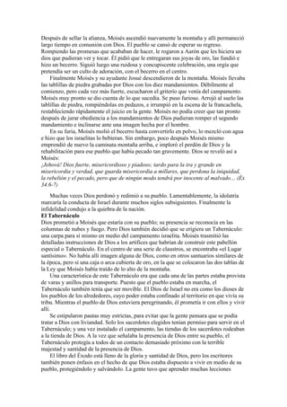 Después de sellar la alianza, Moisés ascendió nuevamente la montaña y allí permaneció
largo tiempo en comunión con Dios. El pueblo se cansó de esperar su regreso.
Rompiendo las promesas que acababan de hacer, le rogaron a Aarón que les hiciera un
dios que pudieran ver y tocar. Él pidió que le entregaran sus joyas de oro, las fundió e
hizo un becerro. Siguió luego una ruidosa y concupiscente celebración, una orgía que
pretendía ser un culto de adoración, con el becerro en el centro.
Finalmente Moisés y su ayudante Josué descendieron de la montaña. Moisés llevaba
las tablillas de piedra grabadas por Dios con los diez mandamientos. Débilmente al
comienzo, pero cada vez más fuerte, escucharon el griterío que venía del campamento.
Moisés muy pronto se dio cuenta de lo que sucedía. Se puso furioso. Arrojó al suelo las
tablillas de piedra, rompiéndolas en pedazos, e irrumpió en la escena de la francachela,
restableciendo rápidamente el juicio en la gente. Moisés no podía creer que tan pronto
después de jurar obediencia a los mandamientos de Dios pudieran romper el segundo
mandamiento e inclinarse ante una imagen hecha por el hombre.
En su furia, Moisés molió el becerro hasta convertirlo en polvo, lo mezcló con agua
e hizo que los israelitas lo bebieran. Sin embargo, poco después Moisés mismo
emprendió de nuevo la caminata montaña arriba, e imploró el perdón de Dios y la
rehabilitación para ese pueblo que había pecado tan gravemente. Dios se reveló así a
Moisés:
¡Jehová! Dios fuerte, misericordioso y piadoso; tardo para la ira y grande en
misericordia y verdad, que guarda misericordia a millares, que perdona la iniquidad,
la rebelión y el pecado, pero que de ningún modo tendrá por inocente al malvado… (Éx
34.6-7)
Muchas veces Dios perdonó y redimió a su pueblo. Lamentablemente, la idolatría
marcaría la conducta de Israel durante muchos siglos subsiguientes. Finalmente la
infidelidad condujo a la quiebra de la nación.
El Tabernáculo
Dios prometió a Moisés que estaría con su pueblo; su presencia se reconocía en las
columnas de nubes y fuego. Pero Dios también decidió que se erigiera un Tabernáculo:
una carpa para sí mismo en medio del campamento israelita. Moisés trasmitió las
detalladas instrucciones de Dios a los artífices que habrían de construir este pabellón
especial o Tabernáculo. En el centro de una serie de claustros, se encontraba «el Lugar
santísimo». No había allí imagen alguna de Dios, como en otros santuarios similares de
la época, pero sí una caja o arca cubierta de oro, en la que se colocaron las dos tablas de
la Ley que Moisés había traído de lo alto de la montaña.
Una característica de este Tabernáculo era que cada una de las partes estaba provista
de varas y anillos para transporte. Puesto que el pueblo estaba en marcha, el
Tabernáculo también tenía que ser movible. El Dios de Israel no era como los dioses de
los pueblos de los alrededores, cuyo poder estaba confinado al territorio en que vivía su
tribu. Mientras el pueblo de Dios estuviera peregrinando, él prometía ir con ellos y vivir
allí.
Se estipularon pautas muy estrictas, para evitar que la gente pensara que se podía
tratar a Dios con liviandad. Solo los sacerdotes elegidos tenían permiso para servir en el
Tabernáculo; y una vez instalado el campamento, las tiendas de los sacerdotes rodeaban
a la tienda de Dios. A la vez que señalaba la presencia de Dios entre su pueblo, el
Tabernáculo protegía a todos de un contacto demasiado próximo con la terrible
majestad y santidad de la presencia de Dios.
El libro del Éxodo está lleno de la gloria y santidad de Dios, pero los escritores
también ponen énfasis en el hecho de que Dios estaba dispuesto a vivir en medio de su
pueblo, protegiéndolo y salvándolo. La gente tuvo que aprender muchas lecciones
 