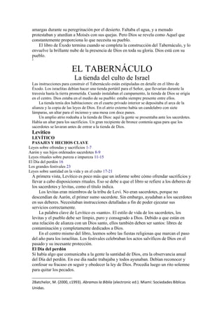 amargas durante su peregrinación por el desierto. Faltaba el agua, y a menudo
protestaban y aturdían a Moisés con sus quejas. Pero Dios se revela como Aquel que
constantemente proporciona lo que necesita su pueblo.
El libro de Éxodo termina cuando se completa la construcción del Tabernáculo, y lo
envuelve la brillante nube de la presencia de Dios en toda su gloria. Dios está con su
pueblo.
2
EL TABERNÁCULO
La tienda del culto de Israel
Las instrucciones para construir el Tabernáculo están estipuladas en detalle en el libro de
Éxodo. Los israelitas debían hacer una tienda portátil para el Señor, que llevarían durante la
travesía hasta la tierra prometida. Cuando instalaban el campamento, la tienda de Dios se erigía
en el centro. Dios estaba en el medio de su pueblo: estaba siempre presente entre ellos.
La tienda tenía dos habitaciones: en el cuarto privado interior se depositaba el arca de la
alianza y la copia de las leyes de Dios. En el atrio externo había un candelabro con siete
lámparas, un altar para el incienso y una mesa con doce panes.
Un amplio atrio rodeaba a la tienda de Dios: aquí la gente se presentaba ante los sacerdotes.
Había un altar para los sacrificios. Un gran recipiente de bronce contenía agua para que los
sacerdotes se lavaran antes de entrar a la tienda de Dios.
Levítico
LEVÍTICO
PASAJES Y HECHOS CLAVE
Leyes sobre ofrendas y sacrificios 1-7
Aarón y sus hijos ordenados sacerdotes 8-9
Leyes rituales sobre pureza e impureza 11-15
El Día del perdón 16
Los grandes festivales 23
Leyes sobre santidad en la vida y en el culto 17-21
A primera vista, Levítico es poco más que un informe sobre cómo ofrendar sacrificios y
llevar a cabo disposiciones rituales. Eso se debe a que el libro se refiere a los deberes de
los sacerdotes y levitas, como el título indica.
Los levitas eran miembros de la tribu de Leví. No eran sacerdotes, porque no
descendían de Aarón, el primer sumo sacerdote. Sin embargo, ayudaban a los sacerdotes
en sus deberes. Necesitaban instrucciones detalladas a fin de poder ejecutar sus
servicios correctamente.
La palabra clave de Levítico es «santo». El estilo de vida de los sacerdotes, los
levitas y el pueblo debe ser limpio, puro y consagrado a Dios. Debido a que están en
una relación de alianza con un Dios santo, ellos también deben ser santos: libres de
contaminación y completamente dedicados a Dios.
En el centro mismo del libro, leemos sobre las fiestas religiosas que marcan el paso
del año para los israelitas. Los festivales celebraban los actos salvíficos de Dios en el
pasado y su incesante protección.
El Día del perdón
Si había algo que comunicaba a la gente la santidad de Dios, era la observancia anual
del Día del perdón. En ese día nadie trabajaba y todos ayunaban. Debían reconocer y
confesar su fracaso en seguir y obedecer la ley de Dios. Procedía luego un rito solemne
para quitar los pecados.
2Batchelor, M. (2000, c1993). Abramos la Biblia (electronic ed.). Miami: Sociedades Biblicas
Unidas.
 