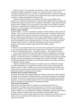 Nadie, excepto el sumo sacerdote, tenía derecho a entrar en el santuario interior del
Tabernáculo, donde se guardaba la caja de oro: el arca de la alianza. Aun el sumo
sacerdote solo podía entrar una vez al año, en el Día del perdón (o expiación). Salpicaba
con sangre la tapa del arca, conocida como el propiciatorio, para expiar los pecados de
la gente. La sangre representaba la ofrenda de vida.
«Perdón» conlleva la idea de la reconciliación de Dios con su pueblo, que se
purifica con la eliminación del pecado. El sumo sacerdote también ofrecía sacrificios de
animales para expiar los pecados de los sacerdotes y del pueblo. Luego seleccionaba dos
machos cabríos. Mataba a uno como sacrificio, pero sobre el otro recitaba los pecados
del pueblo. A continuación lo mandaba lejos, para que llevara consigo esos pecados, al
desierto. Era el chivo emisario con los pecados de todos.
El día de reposo (sábado)
El día de reposo —es decir, el principio de separar un día de descanso cada seis días de
trabajo— tiene sus raíces en la historia misma de la creación. El relato de Génesis dice
que Dios descansó de su obra de creación en el séptimo día, y ese día fue santo para el
Señor. Guardar ese día especial era uno de los diez mandamientos y distinguía a los
israelitas como pueblo de la alianza, como pueblo de Dios. El día de reposo, al parecer,
tenía como propósito ser una celebración gozosa. Era un día en el cual la gente podía
recordar el pacto con Dios, y estar libre del trabajo de todos los días. Incluso los
esclavos y los animales de labor debían disfrutar del feriado semanal.
La Pascua
La Pascua era una conmemoración clave en Israel. Era la primera de las fiestas anuales
y, una vez que Israel llegó a la tierra de Canaán, todos los israelitas varones debían
acercarse al Tabernáculo de Dios —más tarde el templo— para celebrar la Pascua.
En la noche de la primera Pascua, Dios había liberado a su pueblo de la esclavitud
en Egipto; desde entonces, esos acontecimientos se conmemoraban durante la comida
pascual. La redención de Dios se recordaba al comer el cordero asado, junto con hierbas
amargas, que eran remembranza de la amargura de la esclavitud en Egipto. También
comían pan preparado sin levadura, pues la fiesta de los panes sin levadura («ázimos»)
se celebraba al mismo tiempo.
Algunos consideran la fiesta del pan sin levadura como una celebración agrícola,
por estar relacionada con la cosecha de la cebada, ocasión en que la primera gavilla
madura se ofrecía a Dios. La Biblia asocia el acto de comer el pan sin levadura con la
primera Pascua, cuando la gente tenía tanta prisa por abandonar Egipto, que no podía
esperar que leudara la masa que llevaría consigo.
El festival de las semanas (Pentecostés)
Esta fiesta tenía lugar siete semanas después de la Pascua y de ofrecer a Dios la gavilla
de cebada. Su otro nombre era Pentecostés, pues ocurría 50 días después de la ofrenda
de cebada. Era la fiesta de las primicias. Para entonces había terminado la recolección
del grano y se hacía una ofrenda especial a Dios. En esta oportunidad también debían
todos los hombres de Israel dirigirse al Tabernáculo de Dios.
Fiesta de los Tabernáculos
Esta era la tercera fiesta en que los israelitas se presentaban ante Dios en su
Tabernáculo. Se trataba de una acción de gracias por la cosecha, a veces llamada la
fiesta de la reunión. Era un festival especialmente alegre, que los niños disfrutaban,
cuando el pueblo, una vez establecido en Palestina, acampaba en rústicas chozas hechas
de ramas. Algunos consideran que esta costumbre proviene del hábito de los
agricultores de vivir en los campos mientras se hace el trabajo de la cosecha. Levítico lo
explica como un recordatorio del tiempo en que todos vivían en tiendas, durante su
éxodo por el desierto.
 