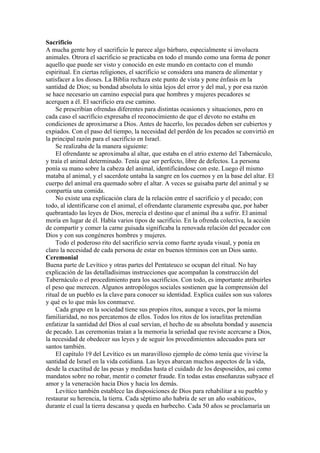 Sacrificio
A mucha gente hoy el sacrificio le parece algo bárbaro, especialmente si involucra
animales. Otrora el sacrificio se practicaba en todo el mundo como una forma de poner
aquello que puede ser visto y conocido en este mundo en contacto con el mundo
espiritual. En ciertas religiones, el sacrificio se considera una manera de alimentar y
satisfacer a los dioses. La Biblia rechaza este punto de vista y pone énfasis en la
santidad de Dios; su bondad absoluta lo sitúa lejos del error y del mal, y por esa razón
se hace necesario un camino especial para que hombres y mujeres pecadores se
acerquen a él. El sacrificio era ese camino.
Se prescribían ofrendas diferentes para distintas ocasiones y situaciones, pero en
cada caso el sacrificio expresaba el reconocimiento de que el devoto no estaba en
condiciones de aproximarse a Dios. Antes de hacerlo, los pecados deben ser cubiertos y
expiados. Con el paso del tiempo, la necesidad del perdón de los pecados se convirtió en
la principal razón para el sacrificio en Israel.
Se realizaba de la manera siguiente:
El ofrendante se aproximaba al altar, que estaba en el atrio externo del Tabernáculo,
y traía el animal determinado. Tenía que ser perfecto, libre de defectos. La persona
ponía su mano sobre la cabeza del animal, identificándose con este. Luego él mismo
mataba al animal, y el sacerdote untaba la sangre en los cuernos y en la base del altar. El
cuerpo del animal era quemado sobre el altar. A veces se guisaba parte del animal y se
compartía una comida.
No existe una explicación clara de la relación entre el sacrificio y el pecado; con
todo, al identificarse con el animal, el ofrendante claramente expresaba que, por haber
quebrantado las leyes de Dios, merecía el destino que el animal iba a sufrir. El animal
moría en lugar de él. Había varios tipos de sacrificio. En la ofrenda colectiva, la acción
de compartir y comer la carne guisada significaba la renovada relación del pecador con
Dios y con sus congéneres hombres y mujeres.
Todo el poderoso rito del sacrificio servía como fuerte ayuda visual, y ponía en
claro la necesidad de cada persona de estar en buenos términos con un Dios santo.
Ceremonial
Buena parte de Levítico y otras partes del Pentateuco se ocupan del ritual. No hay
explicación de las detalladísimas instrucciones que acompañan la construcción del
Tabernáculo o el procedimiento para los sacrificios. Con todo, es importante atribuirles
el peso que merecen. Algunos antropólogos sociales sostienen que la comprensión del
ritual de un pueblo es la clave para conocer su identidad. Explica cuáles son sus valores
y qué es lo que más los conmueve.
Cada grupo en la sociedad tiene sus propios ritos, aunque a veces, por la misma
familiaridad, no nos percatemos de ellos. Todos los ritos de los israelitas pretendían
enfatizar la santidad del Dios al cual servían, el hecho de su absoluta bondad y ausencia
de pecado. Las ceremonias traían a la memoria la seriedad que reviste acercarse a Dios,
la necesidad de obedecer sus leyes y de seguir los procedimientos adecuados para ser
santos también.
El capítulo 19 del Levítico es un maravilloso ejemplo de cómo tenía que vivirse la
santidad de Israel en la vida cotidiana. Las leyes abarcan muchos aspectos de la vida,
desde la exactitud de las pesas y medidas hasta el cuidado de los desposeídos, así como
mandatos sobre no robar, mentir o cometer fraude. En todas estas enseñanzas subyace el
amor y la veneración hacia Dios y hacia los demás.
Levítico también establece las disposiciones de Dios para rehabilitar a su pueblo y
restaurar su herencia, la tierra. Cada séptimo año habría de ser un año «sabático»,
durante el cual la tierra descansa y queda en barbecho. Cada 50 años se proclamaría un
 