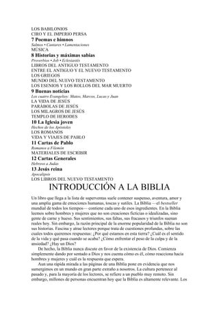LOS BABILONIOS
CIRO Y EL IMPERIO PERSA
7 Poemas e himnos
Salmos • Cantares • Lamentaciones
MÚSICA
8 Historias y máximas sabias
Proverbios • Job • Eclesiastés
LIBROS DEL ANTIGUO TESTAMENTO
ENTRE EL ANTIGUO Y EL NUEVO TESTAMENTO
LOS GRIEGOS
MUNDO DEL NUEVO TESTAMENTO
LOS ESENIOS Y LOS ROLLOS DEL MAR MUERTO
9 Buenas noticias
Los cuatro Evangelios: Mateo, Marcos, Lucas y Juan
LA VIDA DE JESÚS
PARÁBOLAS DE JESÚS
LOS MILAGROS DE JESÚS
TEMPLO DE HERODES
10 La Iglesia joven
Hechos de los Apóstoles
LOS ROMANOS
VIDA Y VIAJES DE PABLO
11 Cartas de Pablo
Romanos a Filemón
MATERIALES DE ESCRIBIR
12 Cartas Generales
Hebreos a Judas
13 Jesús reina
Apocalipsis
LOS LIBROS DEL NUEVO TESTAMENTO
INTRODUCCIÓN A LA BIBLIA
Un libro que llega a la lista de superventas suele contener suspenso, aventura, amor y
una amplia gama de emociones humanas, toscas y sutiles. La Biblia —el bestseller
mundial de todos los tiempos— contiene cada uno de esos ingredientes. En la Biblia
leemos sobre hombres y mujeres que no son creaciones ficticias o idealizadas, sino
gente de carne y hueso. Sus sentimientos, sus faltas, sus fracasos y triunfos suenan
reales hoy. Sin embargo, la razón principal de la enorme popularidad de la Biblia no son
sus historias. Fascina y atrae lectores porque trata de cuestiones profundas, sobre las
cuales todos queremos respuestas: ¿Por qué estamos en esta tierra? ¿Cuál es el sentido
de la vida y qué pasa cuando se acaba? ¿Cómo enfrentar el peso de la culpa y de la
ansiedad? ¿Hay un Dios?
De hecho, la Biblia nunca discute en favor de la existencia de Dios. Comienza
simplemente dando por sentado a Dios y nos cuenta cómo es él, cómo reacciona hacia
hombres y mujeres y cuál es la respuesta que espera.
Aun una rápida mirada a las páginas de una Biblia pone en evidencia que nos
sumergimos en un mundo en gran parte extraño a nosotros. La cultura pertenece al
pasado y, para la mayoría de los lectores, se refiere a un pueblo muy remoto. Sin
embargo, millones de personas encuentran hoy que la Biblia es altamente relevante. Los
 