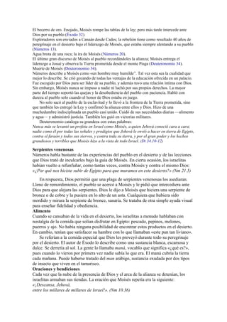 El becerro de oro. Enojado, Moisés rompe las tablas de la ley; pero más tarde intercede ante
Dios por su pueblo (Éxodo 32).
Exploradores son enviados a Canaán desde Cades; la rebelión tiene como resultado 40 años de
peregrinaje en el desierto bajo el liderazgo de Moisés, que estaba siempre alentando a su pueblo
(Números 13).
Agua brota de una roca; la ira de Moisés (Números 20).
El último gran discurso de Moisés al pueblo recordándoles la alianza; Moisés entrega el
liderazgo a Josué y observa la Tierra prometida desde el monte Pisga (Deuteronomio 34).
Muerte de Moisés (Deuteronomio 34).
Números describe a Moisés como «un hombre muy humilde”. Tal vez esta sea la cualidad que
mejor lo describe. Se crió gozando de todas las ventajas de la educación ofrecida en un palacio.
Fue escogido por Dios para ser líder de su pueblo, y además tuvo una relación íntima con Dios.
Sin embargo, Moisés nunca se impuso a nadie ni luchó por sus propios derechos. La mayor
parte del tiempo soportó las quejas y la desobediencia del pueblo con paciencia. Habló con
dureza al pueblo solo cuando el honor de Dios estaba en juego.
No solo sacó al pueblo de la esclavitud y lo llevó a la frontera de la Tierra prometida, sino
que también les entregó la Ley y confirmó la alianza entre ellos y Dios. Hizo de una
muchedumbre indisciplinada un pueblo casi unido. Cuidó de sus necesidades diarias —alimento
y agua— y administró justicia. También los guió en victorias militares.
Deuteronomio cataloga su grandeza con estas palabras:
Nunca más se levantó un profeta en Israel como Moisés, a quien Jehová conoció cara a cara;
nadie como él por todas las señales y prodigios que Jehová le envió a hacer en tierra de Egipto,
contra el faraón y todos sus siervos, y contra toda su tierra, y por el gran poder y los hechos
grandiosos y terribles que Moisés hizo a la vista de todo Israel. (Dt 34.10-12)
Serpientes venenosas
Números habla bastante de las experiencias del pueblo en el desierto y de las lecciones
que Dios trató de inculcarles bajo la guía de Moisés. En cierta ocasión, los israelitas
habían vuelto a refunfuñar, como tantas veces, contra Moisés y contra el mismo Dios:
«¿Por qué nos hiciste subir de Egipto para que muramos en este desierto?» (Nm 21.5)
En respuesta, Dios permitió que una plaga de serpientes venenosas los asediaran.
Lleno de remordimiento, el pueblo se acercó a Moisés y le pidió que intercediera ante
Dios para que alejara las serpientes. Dios le dijo a Moisés que hiciera una serpiente de
bronce o de cobre y la pusiera en lo alto de un asta. Cualquiera que hubiera sido
mordido y mirara la serpiente de bronce, sanaría. Se trataba de otra simple ayuda visual
para enseñar fidelidad y obediencia.
Alimento
Cuando se cansaban de la vida en el desierto, los israelitas a menudo hablaban con
nostalgia de la comida que solían disfrutar en Egipto: pescado, pepinos, melones,
puerros y ajo. No había ninguna posibilidad de encontrar estos productos en el desierto.
En cambio, tenían que satisfacer su hambre con lo que llamaban «este pan tan liviano».
Se referían a la comida especial que Dios les proveyó durante todo su peregrinaje
por el desierto. El autor de Éxodo lo describe como una sustancia blanca, escamosa y
dulce. Se derretía al sol. La gente lo llamaba maná, vocablo que significa «¿qué es?»,
pues cuando lo vieron por primera vez nadie sabía lo que era. El maná cubría la tierra
cada mañana. Puede haberse tratado del man arábigo, sustancia exudada por dos tipos
de insecto que viven en el tamarisco.
Oraciones y bendiciones
Cada vez que la nube de la presencia de Dios y el arca de la alianza se detenían, los
israelitas armaban sus tiendas. La oración que Moisés repetía era la siguiente:
«¡Descansa, Jehová,
entre los millares de millares de Israel!». (Nm 10.36)
 