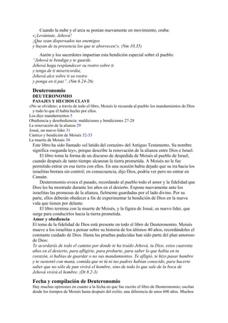 Cuando la nube y el arca se ponían nuevamente en movimiento, oraba:
«¡Levántate, Jehová!
¡Que sean dispersados tus enemigos
y huyan de tu presencia los que te aborrecen!». (Nm 10.35)
Aarón y los sacerdotes impartían esta bendición especial sobre el pueblo:
“Jehová te bendiga y te guarde.
Jehová haga resplandecer su rostro sobre ti
y tenga de ti misericordia;
Jehová alce sobre ti su rostro
y ponga en ti paz”. (Nm 6.24-26)
Deuteronomio
DEUTERONOMIO
PASAJES Y HECHOS CLAVE
«No se olviden»; a través de todo el libro, Moisés le recuerda al pueblo los mandamientos de Dios
y todo lo que él había hecho por ellos.
Los diez mandamientos 5
Obediencia y desobediencia: maldiciones y bendiciones 27-28
La renovación de la alianza 29
Josué, un nuevo líder 31
Cántico y bendición de Moisés 32-33
La muerte de Moisés 34
Este libro ha sido llamado «el latido del corazón» del Antiguo Testamento. Su nombre
significa «segunda ley», porque describe la renovación de la alianza entre Dios e Israel.
El libro toma la forma de un discurso de despedida de Moisés al pueblo de Israel,
cuando después de tanto tiempo alcanzan la tierra prometida. A Moisés no le fue
permitido entrar en esa tierra con ellos. En una ocasión había dejado que su ira hacia los
israelitas brotara sin control; en consecuencia, dijo Dios, podría ver pero no entrar en
Canaán.
Deuteronomio evoca el pasado, recordando al pueblo todo el amor y la fidelidad que
Dios les ha mostrado durante los años en el desierto. Expone nuevamente ante los
israelitas las promesas de la alianza, fielmente guardadas por el lado divino. Por su
parte, ellos deberán obedecer a fin de experimentar la bendición de Dios en la nueva
vida que tienen por delante.
El libro termina con la muerte de Moisés, y la figura de Josué, su nuevo líder, que
surge para conducirlos hacia la tierra prometida.
Amor y obediencia
El tema de la fidelidad de Dios está presente en todo el libro de Deuteronomio. Moisés
mueve a los israelitas a pensar sobre su historia de los últimos 40 años, recordándoles el
constante cuidado de Dios. Hasta las pruebas padecidas han sido parte del plan amoroso
de Dios:
Te acordarás de todo el camino por donde te ha traído Jehová, tu Dios, estos cuarenta
años en el desierto, para afligirte, para probarte, para saber lo que había en tu
corazón, si habías de guardar o no sus mandamientos. Te afligió, te hizo pasar hambre
y te sustentó con maná, comida que ni tú ni tus padres habían conocido, para hacerte
saber que no sólo de pan vivirá el hombre, sino de todo lo que sale de la boca de
Jehová vivirá el hombre. (Dt 8.2-3)
Fecha y compilación de Deuteronomio
Hay muchas opiniones en cuanto a la fecha en que fue escrito el libro de Deuteronomio; oscilan
desde los tiempos de Moisés hasta después del exilio, una diferencia de unos 600 años. Muchos
 