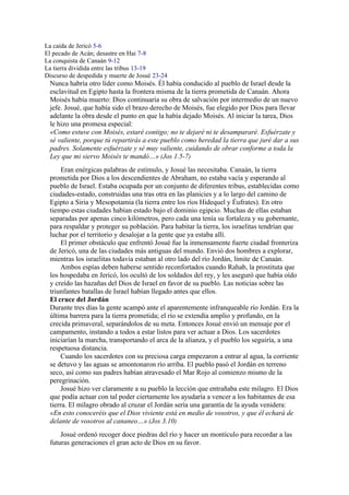 La caída de Jericó 5-6
El pecado de Acán; desastre en Hai 7-8
La conquista de Canaán 9-12
La tierra dividida entre las tribus 13-19
Discurso de despedida y muerte de Josué 23-24
Nunca habría otro líder como Moisés. Él había conducido al pueblo de Israel desde la
esclavitud en Egipto hasta la frontera misma de la tierra prometida de Canaán. Ahora
Moisés había muerto: Dios continuaría su obra de salvación por intermedio de un nuevo
jefe. Josué, que había sido el brazo derecho de Moisés, fue elegido por Dios para llevar
adelante la obra desde el punto en que la había dejado Moisés. Al iniciar la tarea, Dios
le hizo una promesa especial:
«Como estuve con Moisés, estaré contigo; no te dejaré ni te desampararé. Esfuérzate y
sé valiente, porque tú repartirás a este pueblo como heredad la tierra que juré dar a sus
padres. Solamente esfuérzate y sé muy valiente, cuidando de obrar conforme a toda la
Ley que mi siervo Moisés te mandó…» (Jos 1.5-7)
Eran enérgicas palabras de estímulo, y Josué las necesitaba. Canaán, la tierra
prometida por Dios a los descendientes de Abraham, no estaba vacía y esperando al
pueblo de Israel. Estaba ocupada por un conjunto de diferentes tribus, establecidas como
ciudades-estado, construidas una tras otra en las planicies y a lo largo del camino de
Egipto a Siria y Mesopotamia (la tierra entre los ríos Hidequel y Éufrates). En otro
tiempo estas ciudades habían estado bajo el dominio egipcio. Muchas de ellas estaban
separadas por apenas cinco kilómetros, pero cada una tenía su fortaleza y su gobernante,
para respaldar y proteger su población. Para habitar la tierra, los israelitas tendrían que
luchar por el territorio y desalojar a la gente que ya estaba allí.
El primer obstáculo que enfrentó Josué fue la inmensamente fuerte ciudad fronteriza
de Jericó, una de las ciudades más antiguas del mundo. Envió dos hombres a explorar,
mientras los israelitas todavía estaban al otro lado del río Jordán, límite de Canaán.
Ambos espías deben haberse sentido reconfortados cuando Rahab, la prostituta que
los hospedaba en Jericó, los ocultó de los soldados del rey, y les aseguró que había oído
y creído las hazañas del Dios de Israel en favor de su pueblo. Las noticias sobre las
triunfantes batallas de Israel habían llegado antes que ellos.
El cruce del Jordán
Durante tres días la gente acampó ante el aparentemente infranqueable río Jordán. Era la
última barrera para la tierra prometida; el río se extendía amplio y profundo, en la
crecida primaveral, separándolos de su meta. Entonces Josué envió un mensaje por el
campamento, instando a todos a estar listos para ver actuar a Dios. Los sacerdotes
iniciarían la marcha, transportando el arca de la alianza, y el pueblo los seguiría, a una
respetuosa distancia.
Cuando los sacerdotes con su preciosa carga empezaron a entrar al agua, la corriente
se detuvo y las aguas se amontonaron río arriba. El pueblo pasó el Jordán en terreno
seco, así como sus padres habían atravesado el Mar Rojo al comienzo mismo de la
peregrinación.
Josué hizo ver claramente a su pueblo la lección que entrañaba este milagro. El Dios
que podía actuar con tal poder ciertamente los ayudaría a vencer a los habitantes de esa
tierra. El milagro obrado al cruzar el Jordán sería una garantía de la ayuda venidera:
«En esto conoceréis que el Dios viviente está en medio de vosotros, y que él echará de
delante de vosotros al cananeo…» (Jos 3.10)
Josué ordenó recoger doce piedras del río y hacer un montículo para recordar a las
futuras generaciones el gran acto de Dios en su favor.
 