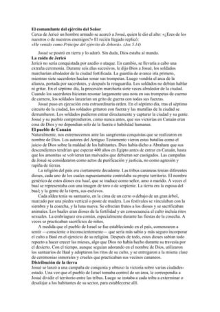 El comandante del ejército del Señor
Cerca de Jericó un hombre armado se acercó a Josué, quien le dio el alto: «¿Eres de los
nuestros o de nuestros enemigos?» El recién llegado replicó:
«He venido como Príncipe del ejército de Jehová». (Jos 5.14)
Josué se postró en tierra y lo adoró. Sin duda, Dios estaba al mando.
La caída de Jericó
Jericó no sería conquistada por asedio o ataque. En cambio, se llevaría a cabo una
extraña ceremonia. Durante seis días sucesivos, le dijo Dios a Josué, los soldados
marcharían alrededor de la ciudad fortificada. La guardia de avance iría primero,
mientras siete sacerdotes hacían sonar sus trompetas. Luego vendría el arca de la
alianza, portada por sacerdotes, y después la retaguardia. Los soldados no debían hablar
ni gritar. En el séptimo día, la procesión marcharía siete veces alrededor de la ciudad.
Cuando los sacerdotes hicieran resonar largamente una nota en sus trompetas de cuerno
de carnero, los soldados lanzarían un grito de guerra con todas sus fuerzas.
Josué puso en ejecución esta extraordinaria orden. En el séptimo día, tras el séptimo
circuito de la ciudad, los soldados gritaron con fuerza y las murallas de la ciudad se
derrumbaron. Los soldados pudieron entrar directamente y capturar la ciudad y su gente.
Josué y su pueblo comprendieron, como nunca antes, que sus victorias en Canaán eran
cosa de Dios y no dependían solo de la fuerza o habilidad humanas.
El pueblo de Canaán
Naturalmente, nos estremecemos ante las sangrientas conquistas que se realizaron en
nombre de Dios. Los autores del Antiguo Testamento vieron estas batallas como el
juicio de Dios sobre la maldad de los habitantes. Dios había dicho a Abraham que sus
descendientes tendrían que esperar 400 años en Egipto antes de entrar en Canaán, hasta
que los amonitas se volvieran tan malvados que debieran ser castigados. Las campañas
de Josué se consideraron como actos de purificación y justicia, no como agresión y
rapiña de tierras.
La religión del país era ciertamente decadente. Las tribus cananeas tenían diferentes
dioses, cada uno de los cuales supuestamente controlaba su propio territorio. El nombre
genérico de estos dioses era baal, que se traduce como señor, amo o marido. A veces el
baal se representaba con una imagen de toro o de serpiente. La tierra era la esposa del
baal; y la gente de la tierra, sus esclavos.
Cada aldea tenía su santuario, en la cima de un cerro o debajo de un gran árbol,
marcado por una piedra vertical o poste de madera. Los festivales se vinculaban con la
siembra y la cosecha, y la luna nueva. Se ofrecían frutos a los dioses y se sacrificaban
animales. Los baales eran dioses de la fertilidad y en consecuencia el culto incluía ritos
sexuales. La embriaguez era común, especialmente durante las fiestas de la cosecha. A
veces se practicaban sacrificios de niños.
A medida que el pueblo de Israel se fue estableciendo en el país, comenzaron a
sentir —consciente o inconscientemente— que sería más sabio y más seguro incorporar
el culto a Baal en el ejercicio de su religión. Después de todo, estos dioses sabían todo
repecto a hacer crecer las mieses, algo que Dios no había hecho durante su travesía por
el desierto. Con el tiempo, aunque seguían adorando en el nombre de Dios, utilizaron
los santuarios de Baal y adoptaron los ritos de su culto, y se entregaron a la misma clase
de ceremonias inmorales y crueles que practicaban sus vecinos cananeos.
Distribución de la tierra
Josué se lanzó a una campaña de conquista y obtuvo la victoria sobre varias ciudades-
estado. Una vez que el pueblo de Israel tomaba control de un área, le correspondía a
Josué dividir el territorio entre las tribus. Luego se instaba a cada tribu a exterminar o
desalojar a los habitantes de su sector, para establecerse allí.
 