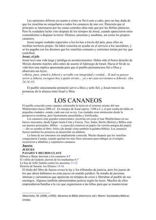 Las opiniones difieren en cuanto a cómo se llevó esto a cabo, pero no hay duda de
que los israelitas no aniquilaron a todos los cananeos de una vez. Pareciera que al
principio se interesaron por las zonas centrales altas más que por las fértiles planicies.
Pero la verdadera lucha vino después de los tiempos de Josué, cuando aparecieron otros
contendientes a disputar la tierra: filisteos, amonitas y moabitas, así como los propios
cananeos.
Josué asignó ciudades especiales a los levitas a través del país, pues ellos no
recibían territorio propio. Su labor consistía en ayudar en el servicio a los sacerdotes, y
se les pagaba con los diezmos que los israelitas comunes y corrientes tenían por ley que
contribuir.
Josué, el jefe
Josué tuvo una vida larga y pródiga en acontecimientos. Había sido el brazo derecho de
Moisés durante muchos años antes de asumir el liderazgo de Israel. Hacia el fin de su
vida hizo una súplica apasionada para que el pueblo permaneciera fiel a Dios y
observara sus leyes:
«Ahora, pues, temed a Jehová y servidlo con integridad y verdad… Si mal os parece
servir a Jehová, escogeos hoy a quién sirváis… yo y mi casa serviremos a Jehová». (Jos
24.14-15)
El pueblo sinceramente prometió servir a Dios y serle fiel, y Josué renovó las
promesas de la alianza entre Israel y Dios.
3
LOS CANANEOS
El pueblo conocido como cananeo colonizaba la tierra en el extremo oriente del mar
Mediterráneo hacia 2000 a.C. En tiempos de Josué (aprox. 1300 a.C.), el país estaba dividido en
pequeñas ciudades- estado, cada una con su rey. Las ciudades eran minúsculas desde la
perspectiva moderna, pero fuertemente amuralladas y fortificadas.
Los cananeos eran grandes comerciantes; recorrían sin cesar el mar Mediterráneo en sus
barcos mercantes, desde Egipto hasta Creta y Grecia. Tiro, Sidón, Berito (Beirut) y Biblos eran
sus puertos principales. Biblos —a causa del comercio en papiro (la versión antigua del papel)
— dio su nombre al libro: biblia (de donde viene también la palabra Biblia). Los cananeos
fueron también los primeros en desarrollar un alfabeto.
La fama de sus artesanos era ampliamente conocida. Mucho después que los israelitas
conquistaron Canaán, cuando querían los más finos artesanos para trabajar en el templo,
recurrieron a albañiles y carpinteros cananeos.
Jueces
JUECES
PASAJES Y HECHOS CLAVE
Débora y Barac derrotan a los cananeos 4-5
El vellón de Gedeón; derrota de los madianitas 6-7
La hija de Jefté; batalla contra los amonitas 11-12
Historia de Sansón: los filisteos 13-16
El título del libro de Jueces evoca la ley y los tribunales de justicia, pero los jueces de
los que ahora hablamos no eran jueces en sentido jurídico. Se trataba de personas
intensas y carismáticas que aparecían en tiempos de crisis y liberaban al pueblo de sus
enemigos. Algunos también administraban justicia según las leyes. Muchos de ellos
emprendieron batallas a la vez que organizaron a las tribus para que se mantuvieran
3Batchelor, M. (2000, c1993). Abramos la Biblia (electronic ed.). Miami: Sociedades Biblicas
Unidas.
 