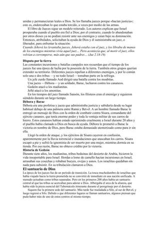 unidas y permanecieran leales a Dios. Se los llamaba jueces porque «hacían justicia»;
esto es, enderezaban lo que estaba torcido, a veces por medio de las armas.
El libro de Jueces sigue un modelo reiterado. Los autores explican que Israel
prosperaba cuando el pueblo era fiel a Dios; por el contrario, cuando lo abandonaban
por otros dioses ya no podían resistir ante sus enemigos y caían bajo su dominación.
Entonces, atribulados, solicitaban la ayuda de Dios y él suministraba un juez, o
liberador, para enfrentar la situación:
Cuando Jehová les levantaba jueces, Jehová estaba con el juez, y los libraba de manos
de los enemigos mientras vivía aquel juez… Pero acontecía que, al morir el juez, ellos
volvían a corromperse, más aún que sus padres… (Jue 2.18-19)
Disputa por la tierra
Las constantes incursiones y batallas campales nos recuerdan que el tiempo de los
jueces fue una época de lucha por la posesión de la tierra. También otros grupos querían
extender su territorio. Diferentes jueces repelían a diferentes enemigos, y por lo común
solo una o dos tribus —y no todo Israel— tomaban parte en la refriega.
Un jefe zurdo llamado Aod dirigió una batalla contra los moabitas.
Una jueza —Débora— y un soldado, Barac, lucharon contra los cananeos.
Gedeón atacó a los madianitas.
Jefté atacó a los amonitas.
En los tiempos del juez llamado Sansón, los filisteos eran el enemigo y siguieron
siéndolo durante un largo tiempo.
Débora y Barac
Débora era una profetisa y jueza que administraba justicia y sabiduría desde su lugar
habitual debajo de una palmera entre Ramá y Bet-el. A un hombre llamado Barac le
entregó un mensaje de Dios con la orden de combatir contra Sísara, comandante del
ejército cananeo, que tenía enorme poder y toda la ventaja militar de sus carros de
hierro. Estos cananeos habían estado oprimiendo cruelmente a Israel durante 20 años y
el pueblo había clamado a Dios en busca de ayuda. Débora le prometió a Barac la
victoria en nombre de Dios, pero Barac estaba demasiado atemorizado como para ir sin
ella.
Llegó la orden de ataque, y los ejércitos de Sísara cayeron en confusión,
aparentemente por la lluvia torrencial e inundaciones que atascaban los carros. Sísara
escapó a pie y sufrió la ignominia de ser muerto por una mujer, mientras dormía en su
tienda. Por esa razón, Barac no obtuvo crédito por la victoria.
Historia de Gedeón
Durante siete años, los madianitas, tribus beduinas del desierto de Arabia, hicieron la
vida insoportable para Israel. Hordas a lomo de camello hacían incursiones en Israel,
arrasaban sus cosechas y robaban bueyes, ovejas y asnos. Los israelitas quedaban sin
nada para subsistir. En su tribulación clamaron a Dios.
El santuario de Dios
La época de los jueces fue de un período de transición. La tosca muchedumbre de israelitas que
había viajado hacia la tierra prometida no se convirtió de inmediato en una nación unificada. A
menudo actuaban como tribus separadas. Pero en los primeros 200 años había un santuario
central al que las tribus se acercaban para adorar a Dios. Albergaba el arca de la alianza, que
había sido la pieza esencial del Tabernáculo itinerante durante el peregrinaje por el desierto.
Siquem fue la primera sede del santuario. Más tarde fue trasladada a Silo, al sur de Bet-el, y
luego regresó a Silo. Debido a que diferentes lugares se llaman santuarios, algunos piensan que
pudo haber más de uno de estos centros al mismo tiempo.
 