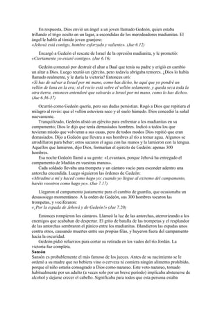 En respuesta, Dios envió un ángel a un joven llamado Gedeón, quien estaba
trillando el trigo oculto en un lagar, a escondidas de los merodeadores madianitas. El
ángel le habló al tímido joven granjero:
«Jehová está contigo, hombre esforzado y valiente». (Jue 6.12)
Encargó a Gedeón el rescate de Israel de la opresión madianita, y le prometió:
«Ciertamente yo estaré contigo». (Jue 6.16)
Gedeón comenzó por destruir el altar a Baal que tenía su padre y erigió en cambio
un altar a Dios. Luego reunió un ejército, pero todavía abrigaba temores. ¿Dios lo había
llamado realmente, y le daría la victoria? Entonces oró:
«Si has de salvar a Israel por mi mano, como has dicho, he aquí que yo pondré un
vellón de lana en la era; si el rocío está sobre el vellón solamente, y queda seca toda la
otra tierra, entonces entenderé que salvarás a Israel por mi mano, como lo has dicho».
(Jue 6.36-37)
Ocurrió como Gedeón quería, pero sus dudas persistían. Rogó a Dios que repitiera el
milagro al revés: que el vellón estuviera seco y el suelo húmedo. Dios concedió la señal
nuevamente.
Tranquilizado, Gedeón alistó un ejército para enfrentar a los madianitas en su
campamento; Dios le dijo que tenía demasiados hombres. Indicó a todos los que
tuvieran miedo que volvieran a sus casas, pero de todos modos Dios repitió que eran
demasiados. Dijo a Gedeón que llevara a sus hombres al río a tomar agua. Algunos se
arrodillaron para beber; otros sacaron el agua con las manos y la lamieron con la lengua.
Aquellos que lamieron, dijo Dios, formarían el ejército de Gedeón: apenas 300
hombres.
Esa noche Gedeón llamó a su gente: «Levantaos, porque Jehová ha entregado el
campamento de Madián en vuestras manos».
Cada soldado llevaba una trompeta y un cántaro vacío para esconder adentro una
antorcha encendida. Luego siguieron las órdenes de Gedeón:
«Miradme a mí y haced como hago yo; cuando yo llegue al extremo del campamento,
haréis vosotros como hago yo». (Jue 7.17)
Llegaron al campamento justamente para el cambio de guardia, que ocasionaba un
desasosiego momentáneo. A la orden de Gedeón, sus 300 hombres tocaron las
trompetas, y vociferaron:
«¡Por la espada de Jehová y de Gedeón!» (Jue 7.20)
Entonces rompieron los cántaros. Llameó la luz de las antorchas, aterrorizando a los
enemigos que acababan de despertar. El grito de batalla de las trompetas y el resplandor
de las antorchas sembraron el pánico entre los madianitas. Blandieron las espadas unos
contra otros, causando muertes entre sus propias filas, y huyeron fuera del campamento
hacia la oscuridad.
Gedeón pidió refuerzos para cortar su retirada en los vados del río Jordán. La
victoria fue completa.
Sansón
Sansón es probablemente el más famoso de los jueces. Antes de su nacimiento se le
ordenó a su madre que no bebiera vino o cerveza ni comiera ningún alimento prohibido,
porque el niño estaría consagrado a Dios como nazareo. Este voto nazareo, tomado
habitualmente por un adulto (a veces solo por un breve período) implicaba abstenerse de
alcohol y dejarse crecer el cabello. Significaba para todos que esta persona estaba
 