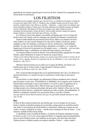 apartada de una manera especial para el servicio de Dios. Sansón fue consagrado de esta
forma desde su nacimiento.
LOS FILISTEOS
Los filisteos eran un pueblo marítimo que vino de Creta y se estableció en Canaán a lo largo de
la costa en los siglos XIII y XII a.C. Fundaron cinco ciudades-estado cerca de la costa: Gaza,
Ascalón, Asdod, Ecrón y Gat. Dieron su nombre —Palestina— a todo el país. No sabemos qué
dioses adoraban al llegar a Canaán, pero más tarde adoptaron las deidades cananeas de Dagón,
Astoret y Beelzebú. Introdujeron el hierro en la región y por algún tiempo tuvieron el
monopolio de herramientas y armas de hierro. Esto les daba una gran ventaja en la guerra,
porque el hierro es mucho más fuerte que el bronce o el cobre.
Los filisteos (véase texto aparte), otro pueblo inmigrante que vivía a lo largo del
borde costero de Canaán, eran los enemigos que Sansón fue llamado a contrarrestar.
Sansón estaba dotado de una enorme fuerza física. Mató a un cachorro de león a
mano limpia y en otra ocasión desquició las rejas de la ciudad, con puertas, postes,
candados y todo. Sin embargo, su historia es una de vacilaciones y oportunidades
perdidas. Se casó con una muchacha filistea, apenando a sus padres, y se vengó del
engaño que le hicieron los parientes de ella atando zorros —o chacales— por sus colas,
prendiéndoles fuego y soltándolos en medio del trigo maduro y los olivares.
Las mujeres fueron la ruina de Sansón. Fue la hermosa Dalila, pagada por los espías
filisteos, quien finalmente le arrancó el secreto de su gran fuerza:
«Nunca a mi cabeza llegó navaja, porque soy nazareo para Dios desde el vientre de mi
madre. Si soy rapado, mi fuerza se apartará de mí, me debilitaré y seré como todos los
hombres». (Jue 16.17)
Mientras Sansón dormía con su cabeza en el regazo de Dalila, esta llamó a un
hombre para que le cortara el pelo. Luego despertó a Sansón a gritos:
«¡Sansón, los filisteos sobre ti!» (Jue 16.20)
Pero su fuerza había desaparecido con el quebrantamiento del voto y los filisteos lo
tomaron prisionero. Le sacaron los ojos y lo pusieron a moler trigo en una cárcel
filistea.
En una fiesta a su dios Dagón, los gobernantes filisteos mandaron traer a Sansón
para divertirse a costa suya. Se burlaban de su debilidad y de su ceguera; pero el pelo de
Sansón había comenzado a crecer nuevamente y él volvió a sentir el aguijoneo de su
antigua fuerza y su lealtad a Dios. Pidió al mozo que le hacía de lazarillo que lo
condujera junto a las columnas principales del gran salón. Imploró a Dios una vez más
para que le diera fuerzas y empujó las columnas con todo su poder, derrumbándolas. El
edificio se desplomó, matando a los que hacían fiesta y con ellos a Sansón.
Los que mató al morir fueron muchos más que los que había matado durante su vida.
(Jue 16.30)
Rut
El libro de Rut cuenta la historia de una familia que vivía en tiempos de los jueces.
Incluye muchas costumbres propias de ese período, aunque quizá se escribiera mucho
más tarde. Es una historia de mucha belleza y sentimiento. Relata los avatares de una
viuda y el amor y lealtad de su nuera —nacida como extranjera al Dios de Israel— y del
amoroso cuidado de Dios hacia ambas.
La hambruna azotó el pueblo de Belén, y la familia de Elimelec abandonó la tierra
de Israel y se fue a vivir a la vecina región de Moab. La tragedia siguió persiguiéndolos,
pues no solo Elimelec murió, sino también sus dos hijos, unos diez años más tarde.
Ambos jóvenes se habían casado con mujeres moabitas. Noemí —viuda y madre—
 