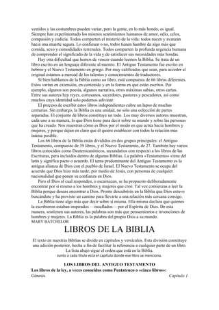 vestidos y las costumbres pueden variar, pero la gente, en lo más hondo, es igual.
Siempre han experimentado los mismos sentimientos humanos de amor, odio, celos,
compasión y codicia. Todos comparten el misterio de la vida: todos nacen y avanzan
hacia una muerte segura. Lo confiesen o no, todos tienen hambre de algo más que
comida, sexo y comodidades terrenales. Todos comparten la profunda urgencia humana
de comprender el significado de la vida y de satisfacer sus necesidades más hondas.
Hay otra dificultad que hemos de vencer cuando leemos la Biblia. Se trata de un
libro escrito en un lenguaje diferente al nuestro. El Antiguo Testamento fue escrito en
hebreo y el Nuevo Testamento en griego. Por muy calificados que sean, para acceder al
original estamos a merced de los talentos y conocimientos de traductores.
Si bien hablamos de la Biblia como un libro, está compuesta de 66 libros diferentes.
Estos varían en extensión, en contenido y en la forma en que están escritos. Por
ejemplo, algunos son poesía, algunos narrativa, otros máximas sabias, otros cartas.
Entre sus autores hay reyes, cortesanos, sacerdotes, pastores y pescadores, así como
muchos cuya identidad solo podemos adivinar.
El proceso de escribir estos libros independientes cubre un lapso de muchas
centurias. Sin embargo, la Biblia es una unidad, no solo una colección de partes
separadas. El conjunto de libros constituye un todo. Los muy diversos autores muestran,
cada uno a su manera, lo que Dios tiene para decir sobre su mundo y sobre las personas
que ha creado. Nos muestran cómo es Dios por el modo en que actúa hacia hombres y
mujeres, y porque dejan en claro que él quiere establecer con todos la relación más
íntima posible.
Los 66 libros de la Biblia están divididos en dos grupos principales: el Antiguo
Testamento, compuesto de 39 libros, y el Nuevo Testamento, de 27. También hay varios
libros conocidos como Deuterocanónicos, secundarios con respecto a los libros de las
Escrituras, pero incluidos dentro de algunas Biblias. La palabra «Testamento» viene del
latín y significa pacto o acuerdo. El tema predominante del Antiguo Testamento es la
antigua alianza de Dios con el pueblo de Israel. El Nuevo Testamento se ocupa del
acuerdo que Dios hizo más tarde, por medio de Jesús, con personas de cualquier
nacionalidad que ponen su confianza en Dios.
Pero el Dios al cual responden, o escarnecen, se ha propuesto deliberadamente
encontrar por sí mismo a los hombres y mujeres que creó. Tal vez comienzas a leer la
Biblia porque deseas encontrar a Dios. Pronto descubrirás en la Biblia que Dios estuvo
buscándote y ha provisto un camino para llevarte a una relación más cercana consigo.
La Biblia tiene algo más que decir sobre sí misma. Ella misma declara que quienes
la escribieron estaban inspirados —insuflados— por el Espíritu de Dios. De esta
manera, sostienen sus autores, las palabras son más que pensamientos e invenciones de
hombres y mujeres. La Biblia es la palabra del propio Dios a su mundo.
MARY BATCHELOR
LIBROS DE LA BIBLIA
El texto en nuestras Biblias se divide en capítulos y versículos. Esta división constituye
una adición posterior, hecha a fin de facilitar la referencia a cualquier parte de un libro.
La lista abajo sigue el orden que está en la Biblia.
Junto a cada título está el capítulo donde ese libro se menciona.
LOS LIBROS DEL ANTIGUO TESTAMENTO
Los libros de la ley, a veces conocidos como Pentateuco o «cinco libros»:
Génesis Capítulo 1
 