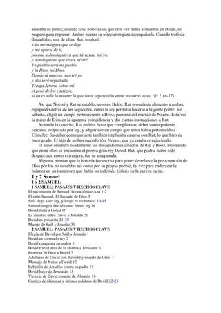 añoraba su patria; cuando tuvo noticias de que otra vez había alimentos en Belén, se
preparó para regresar. Ambas nueras se ofrecieron para acompañarla. Cuando trató de
disuadirlas, una de ellas, Rut, imploró:
«No me ruegues que te deje
y me aparte de ti,
porque a dondequiera que tú vayas, iré yo,
y dondequiera que vivas, viviré.
Tu pueblo será mi pueblo
y tu Dios, mi Dios.
Donde tú mueras, moriré yo
y allí seré sepultada.
Traiga Jehová sobre mí
el peor de los castigos,
si no es solo la muerte lo que hará separación entre nosotras dos». (Rt 1.16-17)
Así que Noemí y Rut se establecieron en Belén. Rut proveía de alimento a ambas,
espigando detrás de los segadores, como la ley permitía hacerlo a la gente pobre. Sin
saberlo, eligió un campo perteneciente a Booz, pariente del marido de Noemí. Esta vio
la mano de Dios en la aparente coincidencia y dio ciertas instrucciones a Rut.
Acabada la cosecha, Rut pidió a Booz que cumpliera su deber como pariente
cercano, estipulado por ley, y adquiriese un campo que antes había pertenecido a
Elimelec. Su deber como pariente también implicaba casarse con Rut, lo que hizo de
buen grado. El hijo de ambos reconfortó a Noemí, que ya estaba envejeciendo.
El autor enumera osadamente los descendientes directos de Rut y Booz, mostrando
que entre ellos se encuentra el propio gran rey David. Rut, que podría haber sido
despreciada como extranjera, fue su antepasada.
Algunos piensan que la historia fue escrita para poner de relieve la preocupación de
Dios por los no israelitas así como por su propio pueblo, tal vez para enderezar la
balanza en un tiempo en que había un indebido énfasis en la pureza racial.
1 y 2 Samuel
1 y 2 SAMUEL
1 SAMUEL: PASAJES Y HECHOS CLAVE
El nacimiento de Samuel: la oración de Ana 1-2
El niño Samuel. El llamado de Dios 3
Saúl llega a ser rey, y luego es rechazado 10-15
Samuel unge a David como futuro rey l6
David mata a Goliat l7
La amistad entre David y Jonatán 20
David es proscrito 21-30
Muerte de Saúl y Jonatán 31
2 SAMUEL: PASAJES Y HECHOS CLAVE
Elegía de David por Saúl y Jonatán 1
David es coronado rey 2
David conquista Jerusalén 5
David trae el arca de la alianza a Jerusalén 6
Promesa de Dios a David 7
Adulterio de David con Betsabé y muerte de Urías 11
Mensaje de Natán a David 12
Rebelión de Absalón contra su padre 15
David huye de Jerusalén 15
Victoria de David; muerte de Absalón 18
Cántico de alabanza y últimas palabras de David 22-23
 