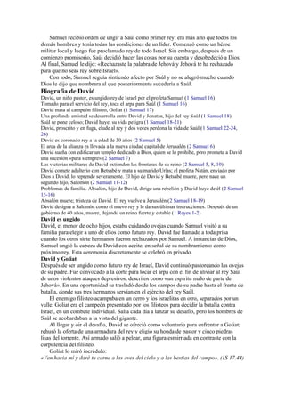 Samuel recibió orden de ungir a Saúl como primer rey: era más alto que todos los
demás hombres y tenía todas las condiciones de un líder. Comenzó como un héroe
militar local y luego fue proclamado rey de todo Israel. Sin embargo, después de un
comienzo promisorio, Saúl decidió hacer las cosas por su cuenta y desobedeció a Dios.
Al final, Samuel le dijo: «Rechazaste la palabra de Jehová y Jehová te ha rechazado
para que no seas rey sobre Israel».
Con todo, Samuel seguía sintiendo afecto por Saúl y no se alegró mucho cuando
Dios le dijo que nombrara al que posteriormente sucedería a Saúl.
Biografía de David
David, un niño pastor, es ungido rey de Israel por el profeta Samuel (1 Samuel 16)
Tomado para el servicio del rey, toca el arpa para Saúl (1 Samuel 16)
David mata al campeón filisteo, Goliat (1 Samuel 17)
Una profunda amistad se desarrolla entre David y Jonatán, hijo del rey Saúl (1 Samuel 18)
Saúl se pone celoso; David huye, su vida peligra (1 Samuel 18-21)
David, proscrito y en fuga, elude al rey y dos veces perdona la vida de Saúl (1 Samuel 22-24,
26)
David es coronado rey a la edad de 30 años (2 Samuel 5)
El arca de la alianza es llevada a la nueva ciudad capital de Jerusalén (2 Samuel 6)
David sueña con edificar un templo dedicado a Dios, quien se lo prohibe, pero promete a David
una sucesión «para siempre» (2 Samuel 7)
Las victorias militares de David extienden las fronteras de su reino (2 Samuel 5, 8, 10)
David comete adulterio con Betsabé y mata a su marido Urías; el profeta Natán, enviado por
Dios a David, lo reprende severamente. El hijo de David y Betsabé muere, pero nace un
segundo hijo, Salomón (2 Samuel 11-12)
Problemas de familia. Absalón, hijo de David, dirige una rebelión y David huye de él (2 Samuel
15-16)
Absalón muere; tristeza de David. El rey vuelve a Jerusalén (2 Samuel 18-19)
David designa a Salomón como el nuevo rey y le da sus últimas instrucciones. Después de un
gobierno de 40 años, muere, dejando un reino fuerte y estable (1 Reyes 1-2)
David es ungido
David, el menor de ocho hijos, estaba cuidando ovejas cuando Samuel visitó a su
familia para elegir a uno de ellos como futuro rey. David fue llamado a toda prisa
cuando los otros siete hermanos fueron rechazados por Samuel. A instancias de Dios,
Samuel ungió la cabeza de David con aceite, en señal de su nombramiento como
próximo rey. Esta ceremonia discretamente se celebró en privado.
David y Goliat
Después de ser ungido como futuro rey de Israel, David continuó pastoreando las ovejas
de su padre. Fue convocado a la corte para tocar el arpa con el fin de aliviar al rey Saúl
de unos violentos ataques depresivos, descritos como «un espíritu malo de parte de
Jehová». En una oportunidad se trasladó desde los campos de su padre hasta el frente de
batalla, donde sus tres hermanos servían en el ejército del rey Saúl.
El enemigo filisteo acampaba en un cerro y los israelitas en otro, separados por un
valle. Goliat era el campeón presentado por los filisteos para decidir la batalla contra
Israel, en un combate individual. Salía cada día a lanzar su desafío, pero los hombres de
Saúl se acobardaban a la vista del gigante.
Al llegar y oir el desafío, David se ofreció como voluntario para enfrentar a Goliat;
rehusó la oferta de una armadura del rey y eligió su honda de pastor y cinco piedras
lisas del torrente. Así armado salió a pelear, una figura esmirriada en contraste con la
corpulencia del filisteo.
Goliat lo miró incrédulo:
«Ven hacia mí y daré tu carne a las aves del cielo y a las bestias del campo». (1S 17.44)
 