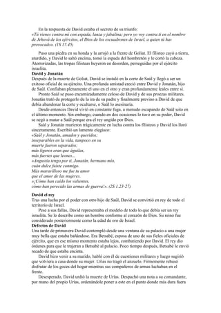 En la respuesta de David estaba el secreto de su triunfo:
«Tú vienes contra mí con espada, lanza y jabalina; pero yo voy contra ti en el nombre
de Jehová de los ejércitos, el Dios de los escuadrones de Israel, a quien tú has
provocado». (1S 17.45)
Puso una piedra en su honda y la arrojó a la frente de Goliat. El filisteo cayó a tierra,
aturdido, y David le saltó encima, tomó la espada del hombretón y le cortó la cabeza.
Aterrorizadas, las tropas filisteas huyeron en desorden, perseguidas por el ejército
israelita.
David y Jonatán
Después de la muerte de Goliat, David se instaló en la corte de Saúl y llegó a ser un
exitoso oficial de su ejército. Una profunda amistad creció entre David y Jonatán, hijo
de Saúl. Confiaban plenamente el uno en el otro y eran profundamente leales entre sí.
Pronto Saúl se puso encarnizadamente celoso de David y de sus proezas militares.
Jonatán trató de protegerlo de la ira de su padre y finalmente previno a David de que
debía abandonar la corte y ocultarse, o Saúl lo asesinaría.
Desde entonces David vivió en constante fuga, a menudo escapando de Saúl solo en
el último momento. Sin embargo, cuando en dos ocasiones lo tuvo en su poder, David
se negó a matar a Saúl porque era el rey ungido por Dios.
Saúl y Jonatán murieron trágicamente en lucha contra los filisteos y David los lloró
sinceramente. Escribió un lamento elegíaco:
«Saúl y Jonatán, amados y queridos;
inseparables en la vida, tampoco en su
muerte fueron separados;
más ligeros eran que águilas,
más fuertes que leones...
»Angustia tengo por ti, Jonatán, hermano mío,
cuán dulce fuiste conmigo.
Más maravilloso me fue tu amor
que el amor de las mujeres.
»¡Cómo han caído los valientes,
cómo han perecido las armas de guerra!». (2S 1.23-27)
David el rey
Tras una lucha por el poder con otro hijo de Saúl, David se convirtió en rey de todo el
territorio de Israel.
Pese a sus fallas, David representaba el modelo de todo lo que debía ser un rey
israelita. Se lo describe como un hombre conforme al corazón de Dios. Su reino fue
considerado posteriormente como la edad de oro de Israel.
Defectos de David
Una tarde de primavera David contempló desde una ventana de su palacio a una mujer
muy bella que estaba bañándose. Era Betsabé, esposa de uno de sus fieles oficiales de
ejército, que en ese mismo momento estaba lejos, combatiendo por David. El rey dio
órdenes para que le trajeran a Betsabé al palacio. Poco tiempo después, Betsabé le envió
recado de que estaba encinta.
David hizo venir a su marido, habló con él de cuestiones militares y luego sugirió
que volviera a casa donde su mujer. Urías no tragó el anzuelo. Firmemente rehusó
disfrutar de los goces del hogar mientras sus compañeros de armas luchaban en el
frente.
Desesperado, David urdió la muerte de Urías. Despachó una nota a su comandante,
por mano del propio Urías, ordenándole poner a este en el punto donde más dura fuera
 