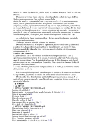 la lucha. La orden fue obedecida y Urías murió en combate. Entonces David se casó con
Betsabé.
Dios envió al profeta Natán a decirle a David que había violado las leyes de Dios.
Natán expuso su punto de vista mediante una parábola.
Había dos hombres en una ciudad, uno rico y el otro pobre. El rico tenía numerosas
ovejas y vacas, pero el pobre no tenía más que una sola corderita, que él había
comprado y criado, y que había crecido con él y con sus hijos juntamente, comiendo de
su bocado, bebiendo de su vaso y durmiendo en su seno igual que una hija. Un día llegó
un viajero a visitar al hombre rico, y este no quiso tomar de sus ovejas y de sus vacas
para dar de comer al caminante que había venido a visitarlo, sino que tomó la oveja de
aquel hombre pobre, y la preparó para quien había llegado de visita (2S 12.1-4).
Al oir la historia, David montó en cólera y declaró que el hombre rico merecía la
muerte por su inhumanidad.
Natán dijo entonces a David: «Tú eres ese hombre».
David tuvo la humildad de aceptar la reprimenda, reconocer su culpa y confesar su
pecado a Dios. Fue perdonado, pero el hijo de Betsabé murió. Les nació otro hijo,
Salomón; cuando David estaba viejo y próximo a morir, eligió a este hijo para que
reinara después de él.
Pacto de Dios con David
El gran sueño de David era construir un maravilloso templo dedicado a Dios y
apropiado para contener el arca de la alianza. Al principio, el profeta Natán estuvo de
acuerdo con sus planes. Pero después trajo el mensaje de Dios de que no sería David
quien construyese una casa para Dios. En cambio, Dios construiría «la casa» de David:
prometió afianzar su dinastía.
«Tu casa y tu reino permanecerán siempre delante de tu rostro, y tu trono será estable
eternamente». (2 S 7.16)
Este es un capítulo importante como base para la secuencia de promesas mesiánicas.
El rey venidero, cuyo reino no tendría fin, habría de ser un descendiente de David.
David estaba lleno de alabanza y gratitud a Dios por su promesa de alianza. Y se
contentó con preparar materiales para el templo que, a su debido tiempo, construiría su
propio hijo Salomón.
1 y 2 Reyes
1 y 2 REYES
1 REYES: PASAJES Y HECHOS CLAVE
Salomón pide sabiduría 3
La construcción y la consagración del templo; la oración de Salomón 5-6, 8
Visita de la reina de Sabá 10
El reino se divide 12
Elías y la vasija de aceite 17
Elías y los profetas de Baal 18
Una voz suave: Dios se aparece a Elías 19
El rey Acab y la viña de Nabot 21
2 REYES: PASAJES Y HECHOS CLAVE
Elías arrebatado al cielo; el carro de fuego 2
Eliseo y sus milagros 2, 4, 6
La curación de Naamán 5
La reina Atalia y Joás, el niño rey 11
Caída de Samaria; Israel capturado por Asiria 17
El rey Ezequías y la amenaza asiria 18
El rey Josías descubre el Libro de la Ley: reformas 22-23
 