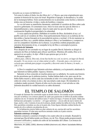 Jerusalén cae en manos de Babilonia 25
Tal como lo indica el título, los dos libros de 1 y 2 Reyes, que eran originalmente uno,
cuentan la historia de los reyes de Israel. Registran el apogeo, la decadencia y la caída
de la monarquía hebrea. Estos acontecimientos no se presentan como hechos y números
áridos sino en historias vívidas y reales de hombres y mujeres.
La voz del autor se manifiesta claramente, emitiendo el veredicto de Dios sobre cada
sucesivo gobernante. El comentario reza: «hizo lo recto ante los ojos de Jehová» o
lamentablemente y más a menudo: «hizo lo malo ante los ojos de Jehová». A
continuación llegaba la prosperidad o la calamidad.
A veces aparecían profetas. Hablaban en nombre de Dios, diciéndole al rey y al
pueblo cuál era el veredicto de Dios. Eran particularmente francos en su defensa de los
desvalidos y hacían hincapié en la necesidad de justicia y rectitud. A fin de mantener su
alianza con Dios, rey y pueblo debían obedecer a Dios y ser bondadosos y compasivos
con los compañeros miembros de la alianza. Los profetas estaban preparados para
enrostrar directamente al rey, si usurpaba la ley de Dios o corrompía la justicia.
Sabiduría de Salomón
Poco después de ser coronado rey en lugar de su padre David, Salomón se dirigió al
santuario de Dios en Gabaón para ofrecer sacrificios. Mientras allí estaba, Dios se le
apareció en un sueño y le dijo: «Pide lo que quieras que yo te dé.»
Salomón suplicó:
«Ahora pues, Jehová, Dios mío, tú me has hecho rey a mí, tu siervo, en lugar de David,
mi padre. Yo soy joven y no sé cómo entrar ni salir... Concede, pues, a tu siervo un
corazón que entienda para juzgar a tu pueblo y discernir entre lo bueno y lo malo…».
(1R 3.7-9)
A Dios le complació que Salomón solicitara sabiduría y se la prometió, añadiendo lo
que Salomón no había pedido: riqueza y honores.
Salomón se hizo conocido en muchos países por su sabiduría. Se cuenta una historia
de dos prostitutas que le pidieron justicia. Ambas habían dado a luz, pero uno de los
bebés había muerto y ahora cada una reclamaba al niño vivo como propio. Salomón dio
orden de cortar a la criatura en dos y dar una mitad a cada mujer. De inmediato la
verdadera madre protestó. Dejaría al niño con la otra mujer, si así salvaba su vida.
Salomón descubrió la verdad merced a su sabio dictamen.
4
EL TEMPLO DE SALOMÓN
El templo de Salomón fue construido según un diseño fenicio. Era notable no por su tamaño
sino por su belleza. Los costosos paneles de cedro que guarnecían el edificio de piedra estaban
cubiertos de oro. El interior del edificio tenía 27 metros de largo y 9 metros de ancho. Había dos
habitaciones principales. La interior —el Lugar santísimo— era un cubo de nueve metros de
largo, ancho y alto. Contenía el arca de la alianza, donde estaban las tablas de la ley de Moisés.
Dos querubines extendían sus alas en la parte alta. Estas figuras labradas estaban hechas de
madera de olivo cubierto con planchas de oro.
En la habitación exterior había un altar cubierto de oro, encima del cual los sacerdotes
quemaban incienso. El altar para sacrificios animales estaba en el patio exterior.
Salomón construye el templo
Salomón comenzó a construir el templo a los cuatro años de su reinado. Reanudó la
amistad que David había tenido con Hiram, rey de Tiro. Hiram podía proporcionarle
artesanos calificados y madera de cedro de las montañas del Líbano. Los troncos de
4Batchelor, M. (2000, c1993). Abramos la Biblia (electronic ed.). Miami: Sociedades Biblicas
Unidas.
 