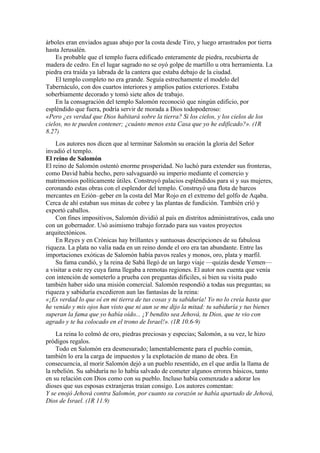 árboles eran enviados aguas abajo por la costa desde Tiro, y luego arrastrados por tierra
hasta Jerusalén.
Es probable que el templo fuera edificado enteramente de piedra, recubierta de
madera de cedro. En el lugar sagrado no se oyó golpe de martillo u otra herramienta. La
piedra era traída ya labrada de la cantera que estaba debajo de la ciudad.
El templo completo no era grande. Seguía estrechamente el modelo del
Tabernáculo, con dos cuartos interiores y amplios patios exteriores. Estaba
soberbiamente decorado y tomó siete años de trabajo.
En la consagración del templo Salomón reconoció que ningún edificio, por
espléndido que fuera, podría servir de morada a Dios todopoderoso:
«Pero ¿es verdad que Dios habitará sobre la tierra? Si los cielos, y los cielos de los
cielos, no te pueden contener; ¿cuánto menos esta Casa que yo he edificado?». (1R
8.27)
Los autores nos dicen que al terminar Salomón su oración la gloria del Señor
invadió el templo.
El reino de Salomón
El reino de Salomón ostentó enorme prosperidad. No luchó para extender sus fronteras,
como David había hecho, pero salvaguardó su imperio mediante el comercio y
matrimonios políticamente útiles. Construyó palacios espléndidos para sí y sus mujeres,
coronando estas obras con el esplendor del templo. Construyó una flota de barcos
mercantes en Ezión–geber en la costa del Mar Rojo en el extremo del golfo de Aqaba.
Cerca de ahí estaban sus minas de cobre y las plantas de fundición. También crió y
exportó caballos.
Con fines impositivos, Salomón dividió al país en distritos administrativos, cada uno
con un gobernador. Usó asimismo trabajo forzado para sus vastos proyectos
arquitectónicos.
En Reyes y en Crónicas hay brillantes y suntuosas descripciones de su fabulosa
riqueza. La plata no valía nada en un reino donde el oro era tan abundante. Entre las
importaciones exóticas de Salomón había pavos reales y monos, oro, plata y marfil.
Su fama cundió, y la reina de Sabá llegó de un largo viaje —quizás desde Yemen—
a visitar a este rey cuya fama llegaba a remotas regiones. El autor nos cuenta que venía
con intención de someterlo a prueba con preguntas difíciles, si bien su visita pudo
también haber sido una misión comercial. Salomón respondió a todas sus preguntas; su
riqueza y sabiduría excedieron aun las fantasías de la reina:
«¡Es verdad lo que oí en mi tierra de tus cosas y tu sabiduría! Yo no lo creía hasta que
he venido y mis ojos han visto que ni aun se me dijo la mitad: tu sabiduría y tus bienes
superan la fama que yo había oído... ¡Y bendito sea Jehová, tu Dios, que te vio con
agrado y te ha colocado en el trono de Israel!». (1R 10.6-9)
La reina lo colmó de oro, piedras preciosas y especias; Salomón, a su vez, le hizo
pródigos regalos.
Todo en Salomón era desmesurado; lamentablemente para el pueblo común,
también lo era la carga de impuestos y la explotación de mano de obra. En
consecuencia, al morir Salomón dejó a un pueblo resentido, en el que ardía la llama de
la rebelión. Su sabiduría no lo había salvado de cometer algunos errores básicos, tanto
en su relación con Dios como con su pueblo. Incluso había comenzado a adorar los
dioses que sus esposas extranjeras traían consigo. Los autores comentan:
Y se enojó Jehová contra Salomón, por cuanto su corazón se había apartado de Jehová,
Dios de Israel. (1R 11.9)
 