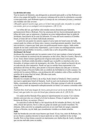 La división del reino
Tras la muerte de Salomón, una delegación se presentó para pedir a su hijo Roboam un
alivio a las cargas del pueblo. Los asesores veteranos de la corte lo exhortaron a acceder
a estas peticiones, pero Roboam siguió el consejo de sus cortesanos jóvenes y amenazó
con medidas aún más severas:
«Mi padre agravó vuestro yugo, pero yo lo haré más pesado aún; mi padre os castigó
con azotes, pero yo os castigaré con escorpiones». (1R 12.14)
Las tribus del sur, que habían sido tratadas menos duramente por Salomón,
permanecieron fieles a Roboam. Pero las amenazas del rey fueron demasiado para las
tribus del norte, que se separaron y fundaron un reino independiente bajo la égida de
Jeroboam, funcionario de la corte de Salomón. El reino del norte mantuvo el nombre
Israel; el reino del sur se llamó Judá desde entonces.
A partir de este punto los autores siguen el curso tanto de Israel como de Judá,
conservando los relatos en forma más o menos cronológicamente paralela. Israel tenía
más territorio y riqueza que Judá, pero era políticamente menos seguro. Judá estaba
alejado de las rutas comerciales importantes, y por lo tanto era estratégicamente menos
importante para probables invasores, y estaba más a salvo de posibles ataques.
Jeroboam I de Israel
Jeroboam fue caracterizado por los autores como el rey que condujo a Israel al pecado.
Lo hizo mediante la construcción de santuarios en dos sitios, Dan en el norte y Bet-el en
el sur. Estos altares tenían significación religiosa tanto para Israel como para los
cananeos. Jeroboam estaba decidido a impedir que su pueblo se marchara otra vez a
Jerusalén, el antiguo centro de monarquía y de culto. Por eso instaló un becerro de oro
en cada uno de estos santuarios. Puede ser que su sentido fuera representar a los
portadores del trono de Dios, pero pronto se hicieron objetos de culto por sí mismos.
Por largo tiempo el becerro había sido un símbolo de fertilidad en el culto cananeo. En
opinión de los autores bíblicos, esta profanación del verdadero culto a Dios sembró las
semillas de la ruina final de Israel, 200 años más tarde.
Omri y Acab de Israel
Durante los reinados de Omri y de su hijo Acab, Israel se fortaleció. Omri construyó
una nueva capital para Israel en Samaria. Acab se casó con la princesa Jezabel, de
Sidón, cimentando una alianza con los fenicios. Ella trajo consigo el culto de su pueblo
a los baales y trató de imponerlo subrepticiamente en Israel. Los autores comentan sobre
Acab:
También hizo Acab una imagen de Asera, para provocar así la ira de Jehová, Dios de
Israel, más que todos los reyes de Israel que reinaron antes de él. (1R 16.33)
Un audaz profeta llamado Elías apareció repentinamente en escena. Con valentía
intentó convocar otra vez a Israel a la fe de la alianza. (Véase el capítulo 4 para las
historias de Elías y su sucesor, Eliseo.)
En reacción al culto de Baal y a las injusticias de los reinados de Omri y de Acab,
Jehú, oficial del ejército, llevó a cabo un golpe de estado que resultó triunfante. No
obstante, Jehú convirtió su campaña justiciera en un cruel baño de sangre, matando
incluso a Ocozías, rey de Judá, que casualmente visitaba a su aliado israelita.
Judá
Judá fue bendecido con más reyes buenos que Israel. El rey Asa, nieto de Roboam, fue
un rey bueno y piadoso durante la mayor parte de su vida y también lo fue su hijo
Josafat. Pero su hijo Joram concertó un matrimonio con Atalía (hija de Acab y Jezabel),
que era tan malvada como su madre.
 
