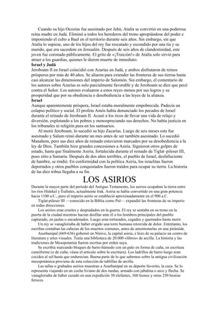 Cuando su hijo Ocozías fue asesinado por Jehú, Atalía se convirtió en una poderosa
reina madre en Judá. Eliminó a todos los herederos del trono apropiándose del poder e
imponiendo el culto a Baal en el territorio durante seis años. Sin embargo, sin que
Atalía lo supiese, uno de los hijos del rey fue rescatado y escondido por una tía y su
marido, que era sacerdote en Jerusalén. Después de seis años de clandestinidad, este
joven fue coronado públicamente. El grito de «¡Traición!» de Atalía solo sirvió para
atraer a los guardias, quienes le dieron muerte de inmediato.
Israel y Judá
Jeroboam II en Israel coincidió con Azarías en Judá, y ambos disfrutaron de reinos
prósperos por más de 40 años. Se aliaron para extender las fronteras de sus tierras hasta
casi alcanzar las dimensiones del imperio de Salomón. Sin embargo, el comentario de
los autores sobre Azarías es solo parcialmente favorable y de Jeroboam se dice que pecó
contra el Señor. Los autores evaluaron a estos reyes menos por sus logros y su
prosperidad que por su obediencia o desobediencia a las leyes de la alianza.
Israel
Aunque aparentemente próspera, Israel estaba moralmente empobrecida. Padecía un
colapso político y social. El profeta Amós había denunciado los pecados de Israel
durante el reinado de Jeroboam II. Acusó a los ricos de llevar una vida de relajo y
diversión, explotando a los pobres y menospreciando sus derechos. No había justicia en
los tribunales ni religión pura en los santuarios.
Al morir Jeroboam, lo sucedió su hijo Zacarías. Luego de seis meses este fue
asesinado y Salum reinó durante un mes antes de ser también asesinado. Lo sucedió
Manahem, pero sus diez años de reinado estuvieron marcados por su desobediencia a la
ley de Dios. También hizo grandes concesiones a Asiria. Siguieron otros golpes de
estado, hasta que finalmente Asiria, fortalecida durante el reinado de Tiglat–pileser III,
puso sitio a Samaria. Después de dos años terribles, el pueblo de Israel, desfalleciente
de hambre, se rindió. En conformidad con la política Asiria, los israelitas fueron
deportados y otros pueblos conquistados fueron traídos para ocupar su tierra. La historia
de las diez tribus llegaba a su fin.
LOS ASIRIOS
Durante la mayor parte del período del Antiguo Testamento, los asirios ocupaban la tierra entre
los ríos Hidekel y Éufrates, actualmente Irak. Asiria se había convertido en una gran potencia
hacia 1100 a.C., pero el imperio asirio se estableció aproximadamente en el 900 a.C.
Tiglat-pileser III —conocido en la Biblia como Pul— expandió las fronteras de su imperio
en todas direcciones.
Los asirios eran crueles y despiadados en la guerra. El rey se sentaba en su trono en la
puerta de la ciudad mientras hacían desfilar ante él a los hombres principales del pueblo
capturado, en jaulas o encadenados. Luego eran torturados, cegados y quemados hasta morir.
Un rey se vanagloriaba de haber erigido una torre humana retorcida de dolor. Entretanto, los
escribas contaban las cabezas de los muertos comunes, antes de amontonarlas en una pirámide.
Asurbanipal (669-636) gobernó en Nínive, la capital asiria, e hizo de su palacio un centro de
literatura y artes visuales. Tenía una biblioteca de 20.000 «libros» de arcilla. La historia y las
tradiciones de Mesopotamia fueron escritas por orden suya.
Se escribía marcando bloques de barro húmedo con un palo en forma de cuña, en escritura
cuneiforme (o de cuña; véase el artículo sobre la escritura). Los ladrillos de barro luego eran
cocidos al sol hasta que endurecían. Buena parte de lo que sabemos sobre la antigua civilización
mesopotámica proviene de esta colección de tablillas de arcilla.
Las tallas o grabados asirios muestran a Asurbanipal en su deporte favorito, la caza. Se lo
representa viajando en un coche liviano de dos ruedas, armado con jabalina o arco y flecha. Se
vanagloriaba de haber cazado en una expedición 30 elefantes, 360 leones y otras 250 bestias
feroces.
 