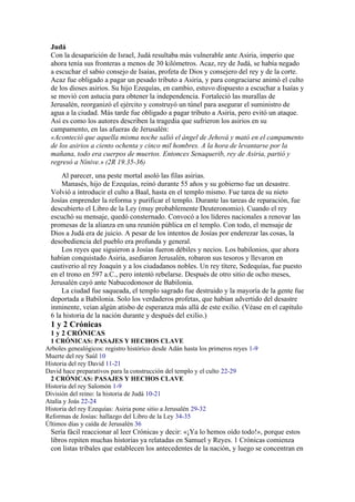 Judá
Con la desaparición de Israel, Judá resultaba más vulnerable ante Asiria, imperio que
ahora tenía sus fronteras a menos de 30 kilómetros. Acaz, rey de Judá, se había negado
a escuchar el sabio consejo de Isaías, profeta de Dios y consejero del rey y de la corte.
Acaz fue obligado a pagar un pesado tributo a Asiria, y para congraciarse animó el culto
de los dioses asirios. Su hijo Ezequías, en cambio, estuvo dispuesto a escuchar a Isaías y
se movió con astucia para obtener la independencia. Fortaleció las murallas de
Jerusalén, reorganizó el ejército y construyó un túnel para asegurar el suministro de
agua a la ciudad. Más tarde fue obligado a pagar tributo a Asiria, pero evitó un ataque.
Así es como los autores describen la tragedia que sufrieron los asirios en su
campamento, en las afueras de Jerusalén:
«Aconteció que aquella misma noche salió el ángel de Jehová y mató en el campamento
de los asirios a ciento ochenta y cinco mil hombres. A la hora de levantarse por la
mañana, todo era cuerpos de muertos. Entonces Senaquerib, rey de Asiria, partió y
regresó a Nínive.» (2R 19.35-36)
Al parecer, una peste mortal asoló las filas asirias.
Manasés, hijo de Ezequías, reinó durante 55 años y su gobierno fue un desastre.
Volvió a introducir el culto a Baal, hasta en el templo mismo. Fue tarea de su nieto
Josías emprender la reforma y purificar el templo. Durante las tareas de reparación, fue
descubierto el Libro de la Ley (muy probablemente Deuteronomio). Cuando el rey
escuchó su mensaje, quedó consternado. Convocó a los líderes nacionales a renovar las
promesas de la alianza en una reunión pública en el templo. Con todo, el mensaje de
Dios a Judá era de juicio. A pesar de los intentos de Josías por enderezar las cosas, la
desobediencia del pueblo era profunda y general.
Los reyes que siguieron a Josías fueron débiles y necios. Los babilonios, que ahora
habían conquistado Asiria, asediaron Jerusalén, robaron sus tesoros y llevaron en
cautiverio al rey Joaquín y a los ciudadanos nobles. Un rey títere, Sedequías, fue puesto
en el trono en 597 a.C., pero intentó rebelarse. Después de otro sitio de ocho meses,
Jerusalén cayó ante Nabucodonosor de Babilonia.
La ciudad fue saqueada, el templo sagrado fue destruido y la mayoría de la gente fue
deportada a Babilonia. Solo los verdaderos profetas, que habían advertido del desastre
inminente, veían algún atisbo de esperanza más allá de este exilio. (Véase en el capítulo
6 la historia de la nación durante y después del exilio.)
1 y 2 Crónicas
1 y 2 CRÓNICAS
1 CRÓNICAS: PASAJES Y HECHOS CLAVE
Arboles genealógicos: registro histórico desde Adán hasta los primeros reyes 1-9
Muerte del rey Saúl 10
Historia del rey David 11-21
David hace preparativos para la construcción del templo y el culto 22-29
2 CRÓNICAS: PASAJES Y HECHOS CLAVE
Historia del rey Salomón 1-9
División del reino: la historia de Judá 10-21
Atalía y Joás 22-24
Historia del rey Ezequías: Asiria pone sitio a Jerusalén 29-32
Reformas de Josías: hallazgo del Libro de la Ley 34-35
Últimos días y caída de Jerusalén 36
Sería fácil reaccionar al leer Crónicas y decir: «¡Ya lo hemos oído todo!», porque estos
libros repiten muchas historias ya relatadas en Samuel y Reyes. 1 Crónicas comienza
con listas tribales que establecen los antecedentes de la nación, y luego se concentran en
 